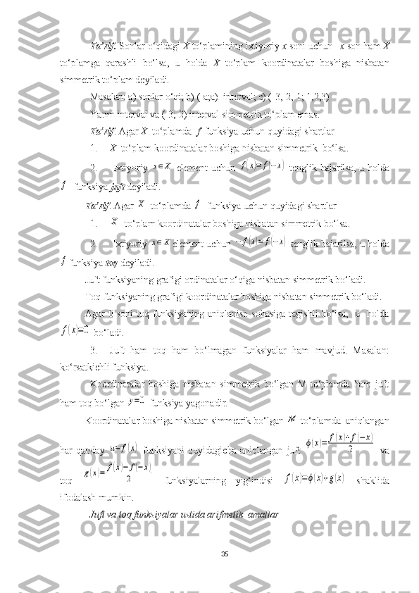 Ta’rif.  Sonlar o‘qidagi  X  to‘plamining ixtiyoriy  x  soni uchun – x  son ham  X
to‘plamga   qarashli   bo‘lsa,   u   holda   X   to‘plam   koordinatalar   boshiga   nisbatan
simmetrik to‘plam deyiladi.
Masalan: a) sonlar o‘qi; b) (-a;a)  interval; c) (-3,-2,-1; 1,2,3)
Y a rim interval va (-3; 2) interval simmetrik to‘plam emas.
Ta’rif . Agar  X   to‘plamda   f   funksiya uchun quyidagi shartlar  
1. X   to‘plam koordinatalar boshiga nisbatan simmetrik  bo‘lsa.
2.   Ixtiyoriy  x∈X   element uchun  	f(x)=	f(−x)   tenglik bajarilsa, u   h olda	
f
   funksiya  juft  deyiladi.
Ta’rif . Agar 	
X   to‘plamda 	f   funksiya uchun quyidagi shartlar 
1.	
X    to‘plam koordinatalar boshiga nisbatan simmetrik bo‘lsa.
2.  Ixtiyoriy 	
x∈X element uchun  	−	f(x)=	f(−x)  tenglik bajarilsa, u  h olda	
f
funksiya  toq  deyiladi.
Juft funksiyaning grafigi ordinatalar o‘qiga nisbatan simmetrik bo‘ladi.
Toq funksiyaning grafigi koordinatalar boshiga nisbatan simmetrik bo‘ladi.
Agar   0  soni  toq  funksiyaning  aniqlanish   sohasiga   tegishli  bo‘lsa,    u    holda
f(x)=0
  bo‘ladi.
3. Juft   ham   toq   ham   bo‘lmagan   funksiyalar   ham   mavjud.   Masalan:
ko‘rsatkichli funksiya.
Koordinatalar   boshiga   nisbatan   simmetrik   bo‘lgan   M   to‘plamda   ham   juft
ham toq bo‘lgan 	
y=0   funksiya yagonadir.
Koordinatalar boshiga nisbatan simmetrik bo‘lgan 	
M  to‘plamda  aniqlangan
har   qanday  	
u=	f(x)   funksiyani   quyidagicha   aniqlangan   juft  	ϕ(x)=	f(x)+	f(−	x)	
2   va
toq  	
g(x)=	f(x)−	f(−x)	
2   funksiyalarning   yig‘indisi  	f(x)=ϕ(x)+g(x)   shaklida
ifodalash mumkin.
Juft va toq funksiyalar ustida arifmetik  amallar
35 