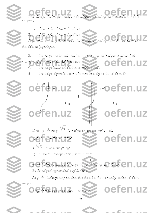 Endi darajali funksiyani daraja ko`rsatkichi toq bo`lgandagi xossalarni ko`rib
chiqamiz. 
1. Agar x=0 bo‘lsa, y=0 bo‘ladi
2. Agar x>0 bo‘lsa, y>0 bo‘ladi.
Agar   x<0   bo‘lsa   y<0   bo‘ladi.   Funksiyaning   grafigi   birinchi   va   uchinchi
choraklarda joylashgan.
3. Funksiya toq bo`ladi. Bu hol n toq bo`lganda istalgan x uchun (-x) n
=-
x n 
tenglik to`g`ri bo`lishidan kelib chiqadi.
4. Funksiya butun aniqlanish sohasida o`sadi.
5. Funksiya qiymatlari sohasi hamma haqiqiy sonlar to`plamidir.
Misol: y=х va y=	3	х  funksiyalar haqida ma’lumot.
1) y=	
х   funksiya va grafigi.
y=	
3	х funksiya va grafigi.
1) Teskari funksiyalar haqida ma`lumot.
y=
х  funksiya darajali funksiyaning n=	2
1  bo‘lgandagi ifodasidir.
Bu funksiyaning xossalari quyidagicha:
A).y=	
х   funksiyaning   aniqlanish  sohasi   barcha   nomanfiy  sonlar  to‘plami
bo‘ladi.
B).y=
х funksiyalar x ³ 0 oraliqda o‘sadi.
49х хуу
у=х 3
у=х 5 