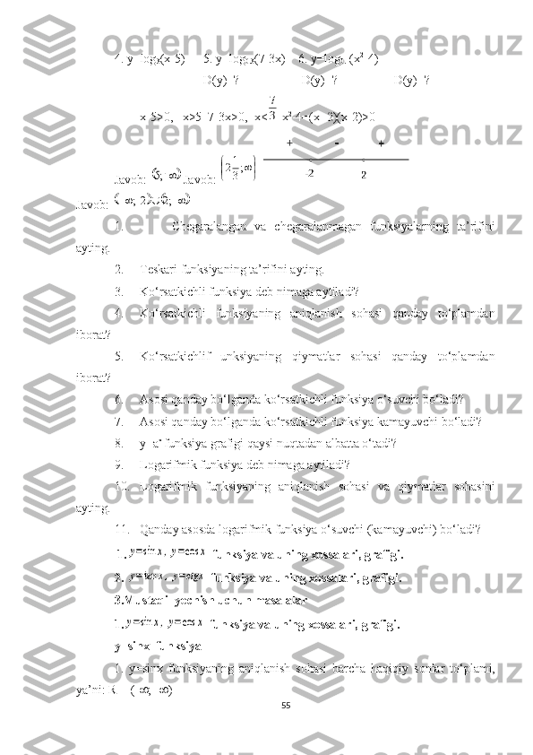 4. y=log
3 (x-5)  5. y=log
0.3 (7-3x)  6. y=log
0.1 (x 2
-4) 
D(y)=?  D(y)=?  D(y)=? 
x-5>0,   x>5  7-3x>0,  x<3
7  x 2
-4=(x+2)(x-2)>0
Javob: 	
		¥	;5  Javob: 	
	
	¥;3
12
Javob: 	
				¥		¥	;2	2;	∪
1. Chegaralangan   va   chegaralanmagan   funksiyalarning   ta’rifini
ayting.
2. Teskari   funksiyaning   ta’rifini   ayting.
3. Ko‘rsatkichli funksiya deb nimaga aytiladi?
4. Ko‘rsatkichli   funksiyaning   aniqlanish   sohasi   qanday   to‘plamdan
iborat?
5. Ko‘rsatkichlif   unksiyaning   qiymatlar   sohasi   qanday   to‘plamdan
iborat?
6. Asosi qanday bo‘lganda ko‘rsatkichli funksiya o‘suvchi bo‘ladi?
7. Asosi qanday bo‘lganda ko‘rsatkichli funksiya kamayuvchi bo‘ladi?
8. y=a x 
funksiya grafigi qaysi nuqtadan albatta o‘tadi?
9. Logarifmik funksiya deb nimaga aytiladi? 
10. Logarifmik   funksiyaning   aniqlanish   sohasi   va   qiymatlar   sohasini
ayting.
11. Qanday asosda logarifmik funksiya o‘suvchi (kamayuvchi) bo‘ladi?
 1.	
y=sin	x,y=cos	x  funksiya va uning xossalari, grafigi.
2. 	
y=tan	x,y=ctgx  funksiya va uning xossalari, grafigi.
3.Mustaqil yechish uchun masalalar
1.	
y=sin	x,y=cos	x  funksiya va uning xossalari, grafigi.
y=sin x   funksiya
1.   y=sin x   funksiyaning   a niql a nish   s o h a si   b a rch a   h a qiqiy   s o nl a r   to‘pl a mi,
ya’ni: R = (- ¥ ;+ ¥ ) 
55 