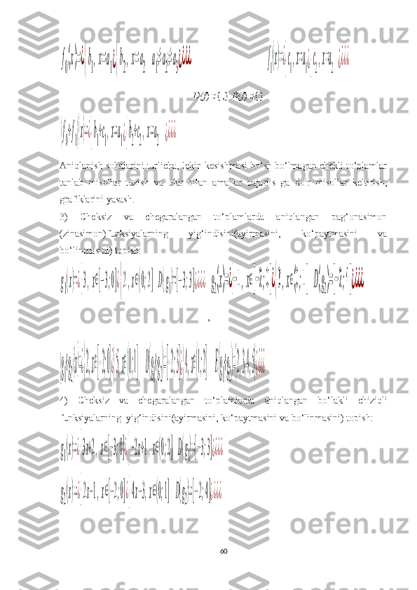 f
0
(x)=¿{b
1
,x=a
1¿{b
2
,x=a
2	
a
1
≠a
2
≠a
3¿¿¿¿D(f ) q{ ,}  E(f ) q{} 	f
1
(x)=¿{c
1
,x=a
1¿{c
2
,x=a
2	¿¿¿¿	
(f
0
+f
1)(x)=¿{b
1
+c
1
,x=a
1¿{b
2
+c
2
,x=a
2	¿¿¿¿
Aniqlanish sohalarini turlicha, lekin kesishmasi bo‘sh bo‘lmagan chekli to‘plamlar
tanlab   misollar   tuzish   va   ular   bilan   amallar   bajariis   ga   doir   misollar   keltirish,
grafiklarini yasash.
3)   Cheksiz   va   chegaralangan   to‘plamlarda   aniqlangan   pag‘onasimon
(zinasimon)funksiyalarning   yig‘indisini(ayirmasini,   ko‘paytmasini   va
bo‘linmasini) topish:	
g1(x)=¿{3,x∈[−3;0]¿{2,x∈(0;2]	D(g1)=[−3;3]¿¿¿¿
,	g2(x)=¿{−1,x∈[−2;0]¿{3,x∈(0;1]	D(g2)=[−2;4]¿¿¿¿	
(g
1
+g
2)(x)=¿{2,x∈[−2;0]¿{5,x∈(0;1]	D(g
1
+g
2
)=[−2;3]¿{4,x∈(1;2]	E(g
1
+g
2
)={2,3,4,5}¿¿¿¿
4)   Cheksiz   va   chegaralangan   to‘plamlarda   aniqlangan   bo‘lakli   chiziqli
funksiyalarning    yig‘indisini(ayirmasini, ko‘paytmasini va bo‘linmasini) topish:	
g1(x)=¿{3x+2,x∈[−3;0]¿{−2x+1,x∈(0;2]	D(g1)=[−3;3]¿¿¿¿	
g2(x)=¿{2x−1,x∈[−2;0]¿{4x−3,x∈(0;1]	D(g2)=[−2;4]¿¿¿¿
60 