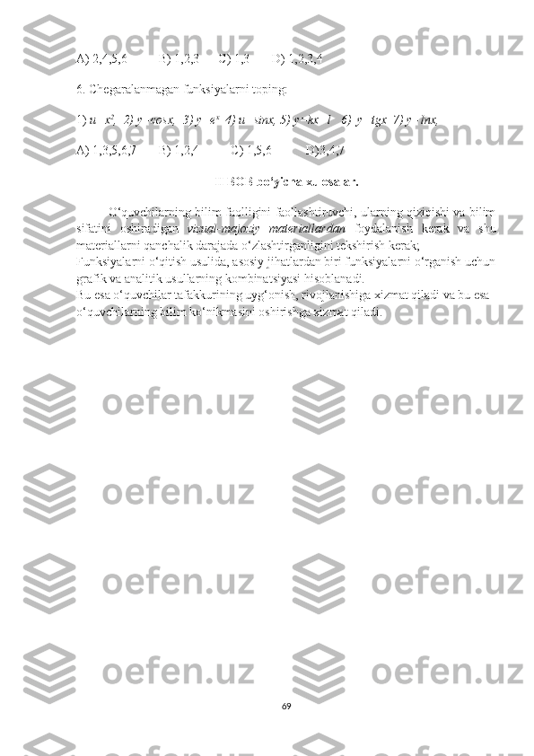 A) 2,4,5,6          B) 1,2,3      C) 1,3       D) 1,2,3,4
6. Chegaralanmagan funksiyalarni toping:
1)  u=x 2
,  2) y=cosx,  3) y=e x
  4) u=sinx, 5) y=kx+l   6)  y=tgx  7) y=lnx,    
A) 1,3,5,6,7       B) 1,2,4          C) 1,5,6           D)3,4,7 
II BOB bo‘yicha xulosalar.
O‘quvchilarning bilim faolligini faollashtiruvchi, ularning qiziqishi va bilim
sifatini   oshiradigan   vizual-majoziy   materiallardan   foydalanish   kerak   va   shu
materiallarni qanchalik darajada o‘zlashtirganligini tekshirish kerak;   
Funksiyalarni o‘qitish usulida, asosiy jihatlardan biri funksiyalarni o‘rganish uchun
grafik va analitik usullarning kombinatsiyasi hisoblanadi. 
Bu esa o‘quvchilar tafakkurining uyg‘onish, rivojlanishiga xizmat qiladi va bu esa 
o‘quvchilarning bilim ko‘nikmasini oshirishga xizmat qiladi.
69 