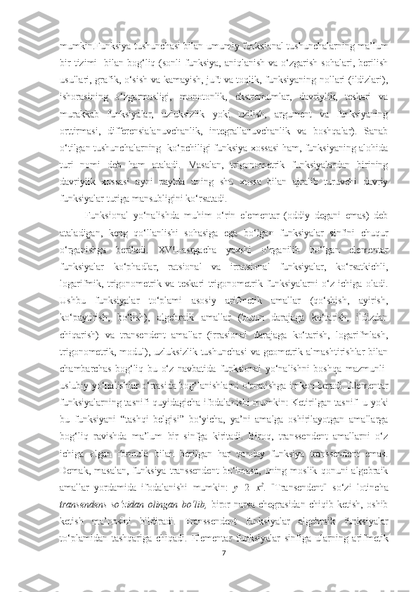 mumkin.Funksiya tushunchasi bilan umumiy funksional tushunchalarning ma’lum
bir   tizimi     bilan  bog‘liq  (sonli  funksiya,  aniqlanish  va  o‘zgarish  sohalari,  berilish
usullari, grafik, o‘sish va kamayish, juft va toqlik, funksiyaning nollari (ildizlari),
ishorasining   o‘zgarmasligi,   monotonlik,   ekstremumlar,   davriylik,   teskari   va
murakkab   funksiyalar,   uzluksizlik   yoki   uzilish,   argument   va   funksiyaning
orttirmasi,   differensialanuvchanlik,   integrallanuvchanlik   va   boshqalar).   Sanab
o‘tilgan tushunchalarning   ko‘pchiligi funksiya xossasi ham, funksiyaning alohida
turi   nomi   deb   ham   ataladi.   Masalan,   trigonometrik   funksiyalardan   birining
davriylik   xossasi   ayni   paytda   uning   shu   xossa   bilan   ajralib   turuvchi   davriy
funksiyalar turiga mansubligini ko‘rsatadi.
Funksional   yo‘nalishda   muhim   o‘rin   elementar   (oddiy   degani   emas)   deb
ataladigan,   keng   qo‘llanlishi   sohasiga   ega   bo‘lgan   funksiyalar   sinfini   chuqur
o‘rganishga   beriladi.   XVII-asrgacha   yaxshi   o‘rganilib   bo‘lgan   elementar
funksiyalar   ko‘phadlar,   ratsional   va   irratsional   funksiyalar,   ko‘rsatkichli,
logarifmik,   trigonometrik   va   teskari   trigonometrik   funksiyalarni   o‘z   ichiga   oladi.
Ushbu   funksiyalar   to‘plami   asosiy   arifmetik   amallar   (qo‘shish,   ayirish,
ko‘paytirish,   bo‘lish),   algebraik   amallar   (butun   darajaga   ko‘tarish,   ildizdan
chiqarish)   va   transendent   amallar   (irrasional   darajaga   ko‘tarish,   logarifmlash,
trigonometrik, modul), uzluksizlik  tushunchasi  va geometrik almashtirishlar  bilan
chambarchas   bog‘liq   bu   o‘z   navbatida   funksional   yo‘nalishni   boshqa   mazmunli-
uslubiy yo‘nalishlar o‘rtasida bog‘lanishlarni o‘rnatishga imkon beradi. Elementar
funksiyalarning tasnifi quyidagicha ifodalanishi mumkin: Ketirilgan tasnif   u yoki
bu   funksiyani   “tashqi   belgisi”   bo‘yicha,   ya’ni   amalga   oshirilayotgan   amallarga
bog‘liq   ravishda   ma’lum   bir   sinfga   kiritadi.   Biroq,   transsendent   amallarni   o‘z
ichiga   olgan   formula   bilan   berilgan   har   qanday   funksiya   transsendent   emas.
Demak,   masalan,   funksiya   transsendent   bo‘lmasa,   uning  moslik   qonuni   algebraik
amallar   yordamida   ifodalanishi   mumkin:   y = 2 + x 2
.   "Transendent"   so‘zi   lotincha
transendens   so‘zidan   olingan   bo‘lib,   biror   narsa   chegrasidan   chiqib   ketish,   oshib
ketish   ma’nosini   bildiradi.   Transsendent   funksiyalar   algebraik   funksiyalar
to‘plamidan   tashqariga   chiqadi.   Elementar   funksiyalar   sinfiga   ularning   arifmetik
7 