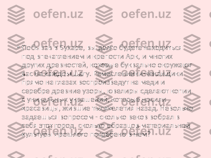 •
Побывав в Бухаре, вы долго будете находиться 
под впечатлением и крепости Арк, и многих 
других древностей, которые буквально окружают 
вас на каждом шагу. Ремесленники-чеканщики 
прямо на глазах воспроизведут на меди и 
серебре древние узоры, ювелиры сделают копии 
с уникальных украшений, которые носили 
красавицы, жившие тысячелетия назад. Невольно 
задаешься вопросом - сколько веков вобрал в 
себя этот город, сколько образцов материальной 
культуры прошлого погребено в нем? 