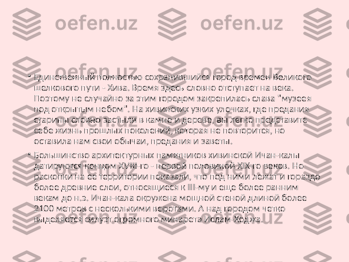 •
Единственный полностью сохранившийся город времен Великого 
шелкового пути - Хива. Время здесь словно отступает на века. 
Поэтому не случайно за этим городом закрепилась слава "музеея 
под открытым небом". На хивинских узких улочках, где предания 
старины словно застыли в камне и дереве, вы легко представите 
себе жизнь прошлых поколений, которая не повторится, но 
оставила нам свои обычаи, предания и заветы.
•
Большинство архитектурных памятников хивинской Ичан-калы 
датируются концом XVIII-го - первой половиной XIX-го веков. Но 
раскопки на ее территории показали, что под ними лежат и гораздо 
более древние слои, относящиеся к III-му и еще более ранним 
векам до н.э. Ичан-кала окружена мощной стеной длиной более 
2100 метров с несколькими воротами. А над городом четко 
выделяется силуэт огромного минарета Ислам-Ходжа. 