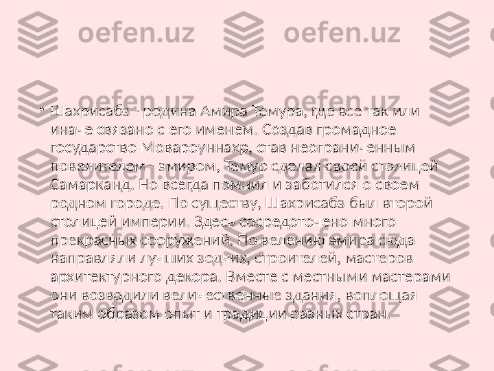 •
Шахрисабз - родина Амира Темура, где все так или 
иначе связано с его именем. Создав громадное 
государство Мовароуннахр, став неограниченным 
повелителем - эмиром, Темур сделал своей столицей 
Самарканд. Но всегда помнил и заботился о своем 
родном городе. По существу, Шахрисабз был второй 
столицей империи. Здесь сосредоточено много 
прекрасных сооружений. По велению эмира сюда 
направляли лучших зодчих, строителей, мастеров 
архитектурного декора. Вместе с местными мастерами 
они возводили величественные здания, воплощая 
таким образом опыт и традиции разных стран. 