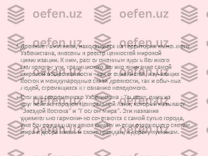 •
Древние памятники, находящиеся на территории нынешнего 
Узбекистана, внесены в реестр ценностей мировой 
цивилизации. К ним, расположенным вдоль Великого 
шелкового пути, традиционно велико внимание самой 
широкой общественности - как специалистов, изучающих 
Восток и международные связи древности, так и обычных 
людей, стремящихся к познанию неведомого.
•
Столица современного Узбекистана - Ташкент, один из 
крупнейших городов Центральной Азии, который называют 
"Звездой Востока" и "Послом мира". Эти названия 
удивительно гармонично сочетаются с самой сутью города, 
уже более двадцати веков символически озаряющего светом 
мира и добра жизнь и своих граждан, и дорогу путникам. 