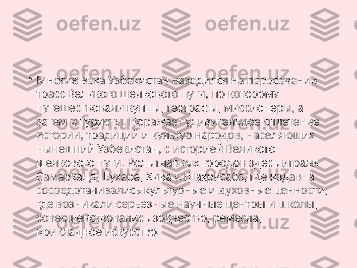 •
Многие века Узбекистан находился на пересечении 
трасс Великого шелкового пути, по которому 
путешествовали купцы, географы, миссионеры, а 
затем и туристы. Поражает удивительное сплетение 
истории, традиций и культур народов, населяющих 
нынешний Узбекистан, с историей Великого 
шелкового пути. Роль главных городов здесь играли 
Самарканд, Бухара, Хива и Шахрисабз, где издавна 
сосредотачивались культурные и духовные ценности, 
где возникали серьезные научные центры и школы, 
совершенствовались зодчество, ремесла, 
прикладное искусство.  