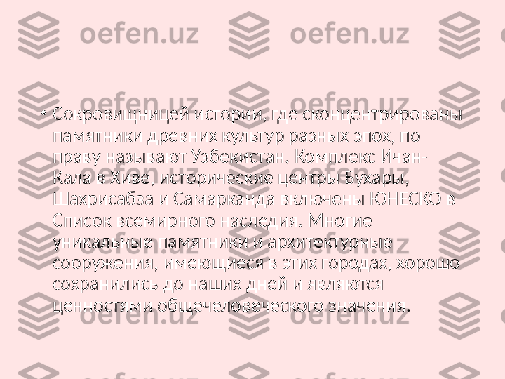 •
Сокровищницей истории, где сконцентрированы 
памятники древних культур разных эпох, по 
праву называют Узбекистан. Комплекс Ичан-
Кала в Хиве, исторические центры Бухары, 
Шахрисабза и Самарканда включены ЮНЕСКО в 
Список всемирного наследия. Многие 
уникальные памятники и архитектурные 
сооружения, имеющиеся в этих городах, хорошо 
сохранились до наших дней и являются 
ценностями общечеловеческого значения. 