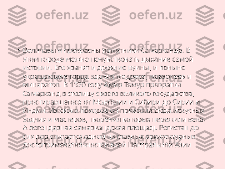 •
Величавы и прекрасны памятники Самарканда. В 
этом городе можно почувствовать дыхание самой 
истории. Его хранят и древние руины, и поныне 
украшающие город здания медресе, мавзолеев и 
минаретов. В 1370 году Амир Темур превратил 
Самарканд в столицу своего великого государства, 
простиравшегося от Монголии и Сибири до Сирии и 
Индии. Из своих походов он привозил сюда искусных 
зодчих и мастеров, творения которых пережили века. 
А легендарная самаркандская площадь Регистан до 
сих пор считается одной из главных архитектурных 
достопримечательностей всей Центральной Азии 