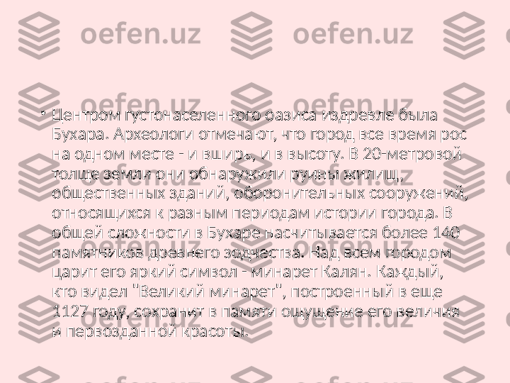 •
Центром густонаселенного оазиса издревле была 
Бухара. Археологи отмечают, что город все время рос 
на одном месте - и вширь, и в высоту. В 20-метровой 
толще земли они обнаружили руины жилищ, 
общественных зданий, оборонительных сооружений, 
относящихся к разным периодам истории города. В 
общей сложности в Бухаре насчитывается более 140 
памятников древнего зодчества. Над всем городом 
царит его яркий символ - минарет Калян. Каждый, 
кто видел "Великий минарет", построенный в еще 
1127 году, сохранит в памяти ощущение его величия 
и первозданной красоты. 