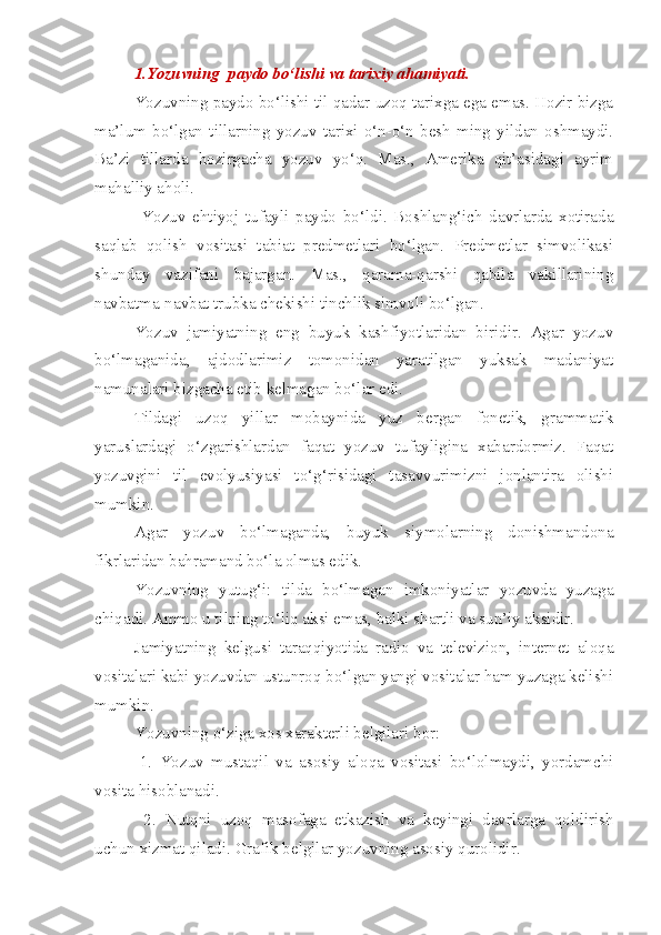 1. Yozuvning  paydo bo‘lishi va tarixiy ahamiyati.  
Yozuvning paydo bo‘lishi til qadar uzoq tarixga ega emas. Hozir bizga
ma’lum   bo‘lgan   tillarning   yozuv   tarixi   o‘n-o‘n   besh   ming   yildan   oshmaydi.
Ba’zi   tillarda   hozirgacha   yozuv   yo‘q.   Mas.,   Amerika   qit’asidagi   ayrim
mahalliy aholi.
  Yozuv   ehtiyoj   tufayli   paydo   bo‘ldi.   Boshlang‘ich   davrlarda   xotirada
saqlab   qolish   vositasi   tabiat   predmetlari   bo‘lgan.   Predmetlar   simvolikasi
shunday   vazifani   bajargan.   Mas.,   qarama-qarshi   qabila   vakillarining
navbatma-navbat trubka chekishi tinchlik simvoli bo‘lgan. 
Yozuv   jamiyatning   eng   buyuk   kashfiyotlaridan   biridir.   Agar   yozuv
bo‘lmaganida,   ajdodlarimiz   tomonidan   yaratilgan   yuksak   madaniyat
namunalari bizgacha etib kelmagan bo‘lar edi. 
Tildagi   uzoq   yillar   mobaynida   yuz   bergan   fonetik,   grammatik
yaruslardagi   o‘zgarishlardan   faqat   yozuv   tufayligina   xabardormiz.   Faqat
yozuvgini   til   evolyusiyasi   to‘g‘risidagi   tasavvurimizni   jonlantira   olishi
mumkin.
Agar   yozuv   bo‘lmaganda,   buyuk   siymolarning   donishmandona
fikrlaridan bahramand bo‘la olmas edik.
Yozuvning   yutug‘i:   tilda   bo‘lmagan   imkoniyatlar   yozuvda   yuzaga
chiqadi. Ammo u tilning to‘liq aksi emas, balki shartli va sun’iy aksidir.
Jamiyatning   kelgusi   taraqqiyotida   radio   va   televizion,   internet   aloqa
vositalari kabi yozuvdan ustunroq bo‘lgan yangi vositalar ham yuzaga kelishi
mumkin.
Yozuvning o‘ziga xos xarakterli belgilari bor:
1.   Yozuv   mustaqil   va   asosiy   aloqa   vositasi   bo‘lolmaydi,   yordamchi
vosita hisoblanadi.
  2.   Nutqni   uzoq   masofaga   etkazish   va   keyingi   davrlarga   qoldirish
uchun xizmat qiladi. Grafik belgilar yozuvning asosiy qurolidir. 