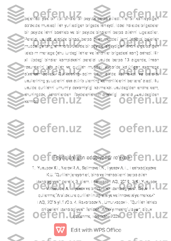 
b a j a r i l a d i y o k i b i r t i p l i b i n o l a r b i r p a y t d a b a r p o e t i l a d i . H a r b i r k o ‘ r i l a y o t g a n
o b ’ e k t d a m u s t a q i l i s h y u r i t a d i g a n b r i g a d a i s h l a y d i . I d e a l h o l a t d a b r i g a d a l a r
b i r p a y t d a i s h n i b o s h l a b v a b i r p a y t d a b i n o l a r n i b a r p o e t i s h n i t u g a t a d i l a r .
P a r a l l e l u s u l d a , a l o h i d a b i n o n i b a r p o e t i s h m u d d a t i j a m i i s h l a r n i b a j a r i s h
m u d d a t i g a t e n g , a m m o b u u s u l d a b i r p a y t d a i s h l a y d i g a n i s h c h i l a r g a b o ‘ l g a n
t a l a b m m a r t a g a ( s h u t u r d a g i i s h l a r v a i s h c h i l a r b r i g a d a s i s o n i ) o s h a d i . B i r
x i l t i p d a g i b i n o l a r k o m p l e k s i n i p a r a l l e l u s u l d a b a r p o 1 3 e t g a n d a , i n s o n
r e s u r s l a r i n i j a l b e t i s h v a q u r i l i s h m u d d a t i y u q o r i d a k e l t i r i l g a n s x e m a g a
o ‘ x s h a s h b o ‘ l a d i . Q u r i l i s h n i n g o q i m u s u l i o ‘ z i d a k e t m a - k e t v a p a r a l l e l
u s u l l a r i n i n g y u t u q l a r i n i a k s e t t i r i b u l a r n i n g k a m c h i l i k l a r i n i b a r t a r a f e t a d i . B u
u s u l d a q u r i l i s h n i u m u m i y d a v o m i y l i g i k e t m a - k e t u s u l d a g i d a n a n c h a k a m ,
s h u n i n g d e k , i s h c h i l a r d a n f o y d a l a n i s h i n t e n s i v l i g i p a r a l l e l u s u l d a g i d a n
k a m r o q .
F o y d a l a n i l g a n a d a b i y o t l a r r o ’ y x a t i1 . Y u s u p o v X . I . , N a r o v R . A . , S a l i m o v a I . N . , I l y a s o v A . T . , T a s h x o d j a y e v aK . U . “ Q u r i l i s h j a r a y o n l a r i , b i n o v a i n s h o o t l a r n i b a r p o e t i s ht e x n o l o g i y a s i ” d a r s l i k , 3 - q i s m . T o s h k e n t : T A Q I , 2 0 1 9 . 2 . X . I . Y u s u p o v ,V . R a s u l o v , A . T . I l y a s o v v a b . “ Q u r i l i s h t e x n o l o g i y a s i ” . O q u vq u l l a n m a , “ A r x i t e k t u r a q u r i l i s h i n t e g r a t s i y a v a i n n o v a t s i y a m a r k a z i ”T A Q I , 2 0 1 5 y i l . 1 7 0 b . 4 . B o z o r b o e v N . , U m u r z o q o v E . “ Q u r i l i s h i s h l a bc h i q a r i s h i t e x n o l o g i y a s i ” f a n i d a n “ A m a l i y m a s h g ‘ u l o t l a r ” , o ‘ q u vq o ‘ l l a n m a , T o s h k e n t , 2 0 0 5 . 