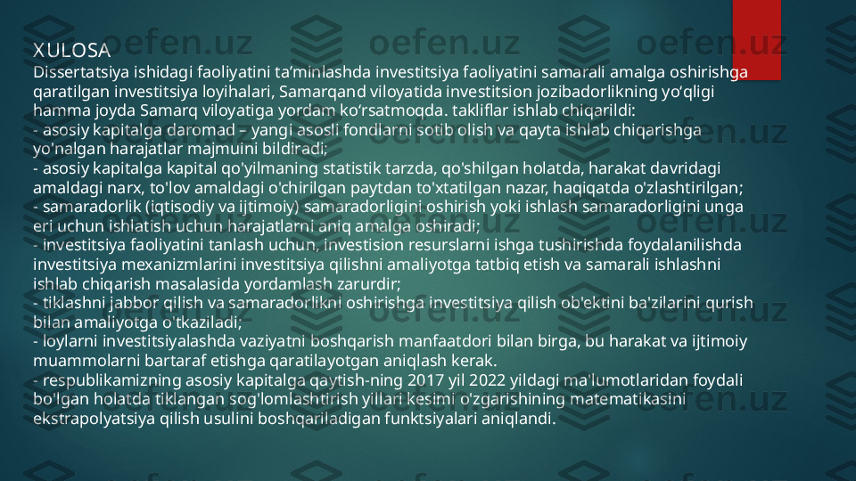 X ULOSA
Dissertatsiya ishidagi faoliyatini taʼminlashda investitsiya faoliyatini samarali amalga oshirishga 
qaratilgan investitsiya loyihalari, Samarqand viloyatida investitsion jozibadorlikning yoʻqligi 
hamma joyda Samarq viloyatiga yordam koʻrsatmoqda. takliflar ishlab chiqarildi:
- asosiy kapitalga daromad – yangi asosli fondlarni sotib olish va qayta ishlab chiqarishga 
yo'nalgan harajatlar majmuini bildiradi;
- asosiy kapitalga kapital qo'yilmaning statistik tarzda, qo'shilgan holatda, harakat davridagi 
amaldagi narx, to'lov amaldagi o'chirilgan paytdan to'xtatilgan nazar, haqiqatda o'zlashtirilgan;
- samaradorlik (iqtisodiy va ijtimoiy) samaradorligini oshirish yoki ishlash samaradorligini unga 
eri uchun ishlatish uchun harajatlarni aniq amalga oshiradi;
- investitsiya faoliyatini tanlash uchun, investision resurslarni ishga tushirishda foydalanilishda 
investitsiya mexanizmlarini investitsiya qilishni amaliyotga tatbiq etish va samarali ishlashni 
ishlab chiqarish masalasida yordamlash zarurdir;
- tiklashni jabbor qilish va samaradorlikni oshirishga investitsiya qilish ob'ektini ba'zilarini qurish 
bilan amaliyotga o'tkaziladi;
- loylarni investitsiyalashda vaziyatni boshqarish manfaatdori bilan birga, bu harakat va ijtimoiy 
muammolarni bartaraf etishga qaratilayotgan aniqlash kerak.
- respublikamizning asosiy kapitalga qaytish-ning 2017 yil 2022 yildagi ma'lumotlaridan foydali 
bo'lgan holatda tiklangan sog'lomlashtirish yillari kesimi o'zgarishining matematikasini 
ekstrapolyatsiya qilish usulini boshqariladigan funktsiyalari aniqlandi.   