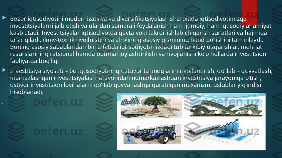  

Bozor iqtisodiyotini modernizatsiya va diversifikatsiyalash sharoitida iqtisodiyotimizga 
investitsiyalarni jalb etish va ulardan samarali foydalanish ham ijtimoiy, ham iqtisodiy ahamiyat 
kasb etadi. Investitsiyalar iqtisodiyotda qayta yoki takror ishlab chiqarish sur‘atlari va hajmiga 
ta‘sir qiladi, ilmiy-texnik rivojlnishni va aholining asosiy qismining band bo’lishini ta‘minlaydi. 
Buning asosiy sabablaridan biri sifatida iqtisodiyotimizdagi tub tarkibiy o’zgarishlar, mehnat 
resurslarining ratsional hamda optimal joylashtirilishi va rivojlanishi ko’p hollarda investitsion 
faoliyatga bog’liq. 

Investitsiya siyosati – bu iqtisodiyotning ustuvor tarmoqlarini rivojlantirish, qo’llab – quvvatlash, 
markazlashgan investitsiyalash jarayonidan nomarkazlashgan investitsiya jarayoniga o’tish, 
ustivor investitsion loyihalarni qo’llab quvvatlashga qaratilgan mexanizm, uslublar yig’indisi 
hisoblanadi. 
.   