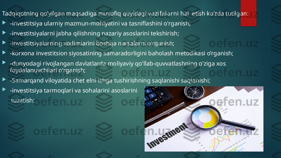 Tadqiqotning qo’yilgan maqsadiga muvofiq quyidagi  v azifal arni  hal  etish ko’zda tutilgan: 

-investitsiya ularniy mazmun-mohiyatini va tasniflashini o'rganish;

-investitsiyalarni jabha qilishning nazariy asoslarini tekshirish;

-investitsiyalarning xodimlarini boshqa narsalarni o'rganish;

-korxona investitsion siyosatining samaradorligini baholash metodikasi o’rganish;

-dunyodagi rivojlangan davlatlarda moliyaviy qo'llab-quvvatlashning o'ziga xos 
foydalanuvchilari o'rganish;

-Samarqand viloyatida chet elni ishga tushirishning saqlanishi saqlanishi;

-investitsiya tarmoqlari va sohalarini asoslarini 
       tuzatish;   