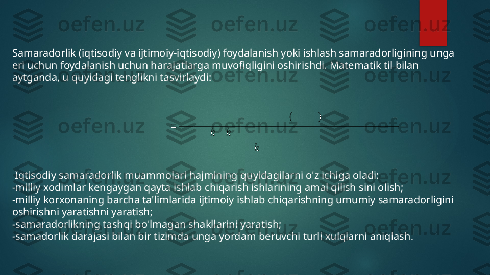 Samaradorlik (iqtisodiy va ijtimoiy-iqtisodiy) foydalanish yoki ishlash samaradorligining unga 
eri uchun foydalanish uchun harajatlarga muvofiqligini oshirishdi. Matematik til bilan 
aytganda, u quyidagi tenglikni tasvirlaydi:
  I qtisodiy samaradorlik muammolari hajmining quyidagilarni o'z ichiga oladi:
-milliy xodimlar kengaygan qayta ishlab chiqarish ishlarining amal qilish sini olish;
-milliy korxonaning barcha ta'limlarida ijtimoiy ishlab chiqarishning umumiy samaradorligini   
oshirishni yaratishni yaratish;
-samaradorlikning tashqi bo'lmagan shakllarini yaratish;
-samadorlik darajasi bilan bir tizimda unga yordam beruvchi turli xulqlarni aniqlash .ݕ ݅ ݀ ݋ ݏ ݅ ݐ ݍ ܫ	݈݇݅ݎ ݋	݀ܽݎܽ	݉ܽݏ	
=	
ܽ	݉ܽN`	ܽݎ	(ܽ	M`ܽ	݆݅݅ݐ)	
݅MV`	ݏ ݅ ݈ ݋	ℎ	ܿ ݑℎ	Mݑ	Mܽ	݃M݅	݈݅ݍ	ݎ ܽ ݈ ݐ	ܽ	݆ܽ݅ݎ ܽ ݔ	݅ ݇ ݋ ݕ	Mܽ݃`	ݎ݈ܽݏ ݎ ݑ ݏ	݁ݎ	
݅	`ݏℎܽ	݈`Mܽ ݃	݈݅ݐ	ݎ݈ܽݏ ݎ ݑ ݏ	݁ݎ   