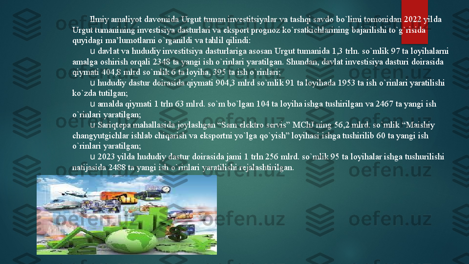 Ilmiy amaliyot davomida Urgut tuman investitsiyalar va tashqi savdo bo`limi tomonidan 2022 yilda 
Urgut tumanining invеstisiya dasturlari va eksport prognoz ko`rsatkichlarining bajarilishi to`g`risida 
quyidagi ma’lumotlarni o`rganildi va tahlil qilindi:
u  davlat va hududiy investitsiya dasturlariga asosan Urgut tumanida 1,3 trln. so`mlik 97 ta loyihalarni 
amalga oshirish orqali 2348 ta yangi ish o`rinlari yaratilgan. Shundan, davlat invеstisiya dasturi doirasida 
qiymati 404,8 mlrd so`mlik 6 ta loyiha, 395 ta ish o`rinlari; 
u  hududiy dastur doirasida qiymati 904,3 mlrd so`mlik 91 ta loyihada 1953 ta ish o`rinlari yaratilishi 
ko`zda tutilgan;
u  amalda qiymati 1 trln 63 mlrd. so`m bo`lgan 104 ta loyiha ishga tushirilgan va 2467 ta yangi ish 
o`rinlari yaratilgan; 
u  Sariqtеpa mahallasida joylashgan “Sam elektro servis” MChJ ning 56,2 mlrd. so`mlik “Maishiy 
changyutgichlar ishlab chiqarish va eksportni yo`lga qo`yish” loyihasi ishga tushirilib 60 ta yangi ish 
o`rinlari yaratilgan;
u  2023 yilda hududiy dastur doirasida jami 1 trln 256 mlrd. so`mlik 95 ta loyihalar ishga tushurilishi 
natijasida 2488 ta yangi ish o`rinlari yaratilishi rеjalashtirilgan.   