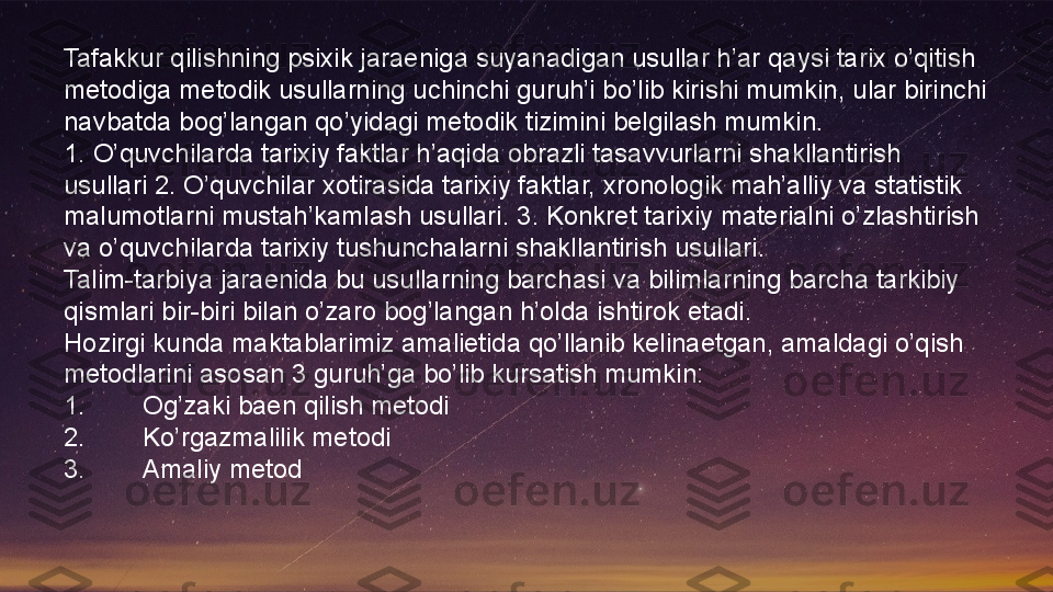 Tafakkur qilishning psixik jaraeniga suyanadigan usullar h’ar qaysi tarix o’qitish
metodiga metodik usullarning uchinchi guruh’i bo’lib kirishi mumkin, ular birinchi 
navbatda bog’langan qo’yidagi metodik tizimini belgilash mumkin.
1. O’quvchilarda tarixiy faktlar h’aqida obrazli tasavvurlarni shakllantirish 
usullari 2. O’quvchilar xotirasida tarixiy faktlar, xronologik mah’alliy va statistik 
malumotlarni mustah’kamlash usullari. 3. Konkret tarixiy materialni o’zlashtirish 
va o’quvchilarda tarixiy tushunchalarni shakllantirish usullari.
Talim-tarbiya jaraenida bu usullarning barchasi va bilimlarning barcha tarkibiy 
qismlari bir-biri bilan o’zaro bog’langan h’olda ishtirok etadi.
Hozirgi kunda maktablarimiz amalietida qo’llanib kelinaetgan, amaldagi o’qish 
metodlarini asosan 3 guruh’ga bo’lib kursatish mumkin:
1. Og’zaki baen qilish metodi
2. Ko’rgazmalilik metodi
3. Amaliy metod  