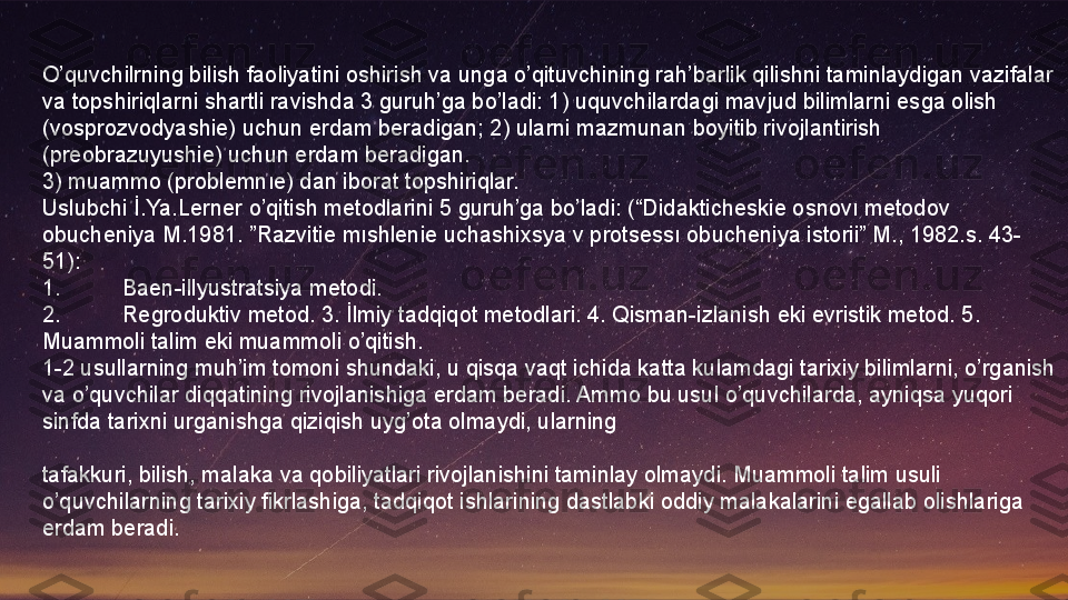 O’quvchilrning bilish faoliyatini oshirish va unga o’qituvchining rah’barlik qilishni taminlaydigan vazifalar 
va topshiriqlarni shartli ravishda 3 guruh’ga bo’ladi: 1) uquvchilardagi mavjud bilimlarni esga olish 
(vosprozvodyashie) uchun erdam beradigan; 2) ularni mazmunan boyitib rivojlantirish 
(preobrazuyushie) uchun erdam beradigan.
3) muammo (problemnıe) dan iborat topshiriqlar.
Uslubchi İ.Ya.Lerner o’qitish metodlarini 5 guruh’ga bo’ladi: (“Didakticheskie osnovı metodov 
obucheniya M.1981. ”Razvitie mıshlenie uchashixsya v protsessı obucheniya istorii” M., 1982.s. 43-
51):
1. Baen-illyustratsiya metodi.
2. Regroduktiv metod. 3. İlmiy tadqiqot metodlari. 4. Qisman-izlanish eki evristik metod. 5. 
Muammoli talim eki muammoli o’qitish.
1-2 usullarning muh’im tomoni shundaki, u qisqa vaqt ichida katta kulamdagi tarixiy bilimlarni, o’rganish 
va o’quvchilar diqqatining rivojlanishiga erdam beradi. Ammo bu usul o’quvchilarda, ayniqsa yuqori 
sinfda tarixni urganishga qiziqish uyg’ota olmaydi, ularning
 
tafakkuri, bilish, malaka va qobiliyatlari rivojlanishini taminlay olmaydi. Muammoli talim usuli 
o’quvchilarning tarixiy fikrlashiga, tadqiqot ishlarining dastlabki oddiy malakalarini egallab olishlariga 
erdam beradi.  