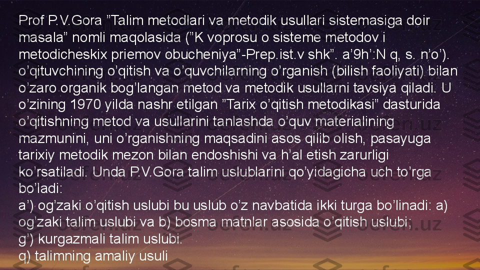 Prof P.V.Gora ”Talim metodlari va metodik usullari sistemasiga doir 
masala” nomli maqolasida (”K voprosu o sisteme metodov i 
metodicheskix priemov obucheniya”-Prep.ist.v shk”. a’9h’:N q, s. n’o’). 
o’qituvchining o’qitish va o’quvchilarning o’rganish (bilish faoliyati) bilan 
o’zaro organik bog’langan metod va metodik usullarni tavsiya qiladi. U 
o’zining 1970 yilda nashr etilgan ”Tarix o’qitish metodikasi” dasturida 
o’qitishning metod va usullarini tanlashda o’quv materialining 
mazmunini, uni o’rganishning maqsadini asos qilib olish, pasayuga 
tarixiy metodik mezon bilan endoshishi va h’al etish zarurligi 
ko’rsatiladi. Unda P.V.Gora talim uslublarini qo’yidagicha uch to’rga 
bo’ladi:
a’) og’zaki o’qitish uslubi bu uslub o’z navbatida ikki turga bo’linadi: a) 
og’zaki talim uslubi va b) bosma matnlar asosida o’qitish uslubi;
g’) kurgazmali talim uslubi.
q) talimning amaliy usuli  