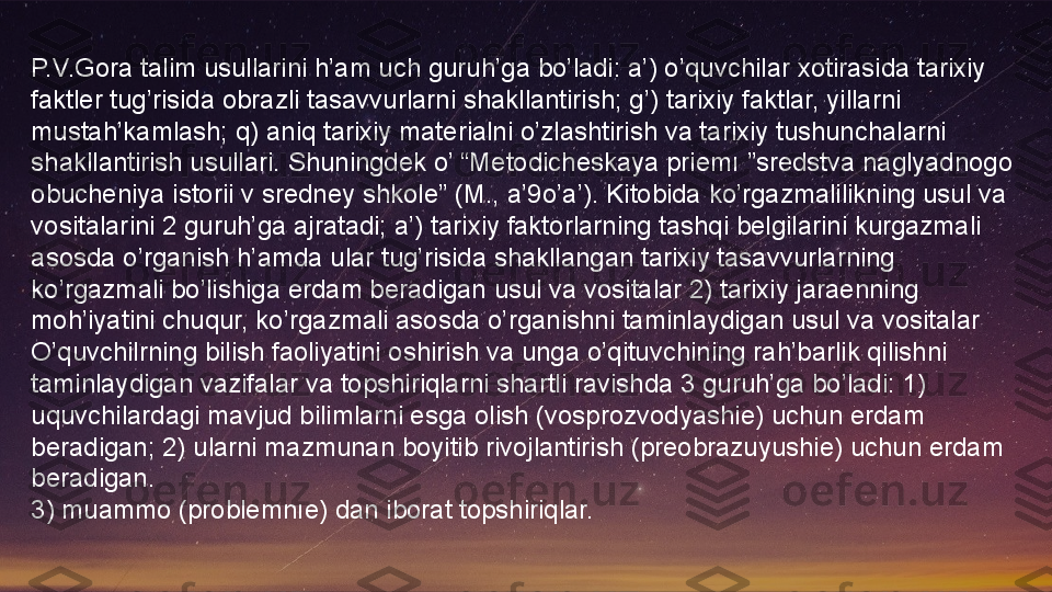 P.V.Gora talim usullarini h’am uch guruh’ga bo’ladi: a’) o’quvchilar xotirasida tarixiy 
faktler tug’risida obrazli tasavvurlarni shakllantirish; g’) tarixiy faktlar, yillarni 
mustah’kamlash; q) aniq tarixiy materialni o’zlashtirish va tarixiy tushunchalarni 
shakllantirish usullari. Shuningdek o’ “Metodicheskaya priemı ”sredstva naglyadnogo 
obucheniya istorii v sredney shkole” (M., a’9o’a’). Kitobida ko’rgazmalilikning usul va 
vositalarini 2 guruh’ga ajratadi; a’) tarixiy faktorlarning tashqi belgilarini kurgazmali 
asosda o’rganish h’amda ular tug’risida shakllangan tarixiy tasavvurlarning 
ko’rgazmali bo’lishiga erdam beradigan usul va vositalar 2) tarixiy jaraenning 
moh’iyatini chuqur, ko’rgazmali asosda o’rganishni taminlaydigan usul va vositalar
O’quvchilrning bilish faoliyatini oshirish va unga o’qituvchining rah’barlik qilishni 
taminlaydigan vazifalar va topshiriqlarni shartli ravishda 3 guruh’ga bo’ladi: 1) 
uquvchilardagi mavjud bilimlarni esga olish (vosprozvodyashie) uchun erdam 
beradigan; 2) ularni mazmunan boyitib rivojlantirish (preobrazuyushie) uchun erdam 
beradigan.
3) muammo (problemnıe) dan iborat topshiriqlar.  