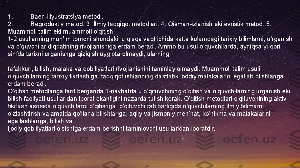 1. Baen-illyustratsiya metodi.
2. Regroduktiv metod. 3. İlmiy tadqiqot metodlari. 4. Qisman-izlanish eki evristik metod. 5. 
Muammoli talim eki muammoli o’qitish.
1-2 usullarning muh’im tomoni shundaki, u qisqa vaqt ichida katta kulamdagi tarixiy bilimlarni, o’rganish 
va o’quvchilar diqqatining rivojlanishiga erdam beradi. Ammo bu usul o’quvchilarda, ayniqsa yuqori 
sinfda tarixni urganishga qiziqish uyg’ota olmaydi, ularning
 
tafakkuri, bilish, malaka va qobiliyatlari rivojlanishini taminlay olmaydi. Muammoli talim usuli 
o’quvchilarning tarixiy fikrlashiga, tadqiqot ishlarining dastlabki oddiy malakalarini egallab olishlariga 
erdam beradi.
O’qitish metodlariga tarif berganda 1-navbatda u o’qituvchining o’qitish va o’quvchilarning urganish eki 
bilish faoliyati usullaridan iborat ekanligini nazarda tutish kerak. O’qitish metodlari o’qituvchining aktiv 
fikrlash asosida o’quvchilarni o’qitishga, o’qituvchi rah’barligida o’quvchilarning ilmiy bilimarni 
o’zlashtirish va amalda qo’llana bilishlariga, aqliy va jismoniy meh’nat, ko’nikma va malakalarini 
egallashlariga, bilish va
ijodiy qobiliyatlari o’sishiga erdam berishni taminlovchi usullaridan iboratdir.  