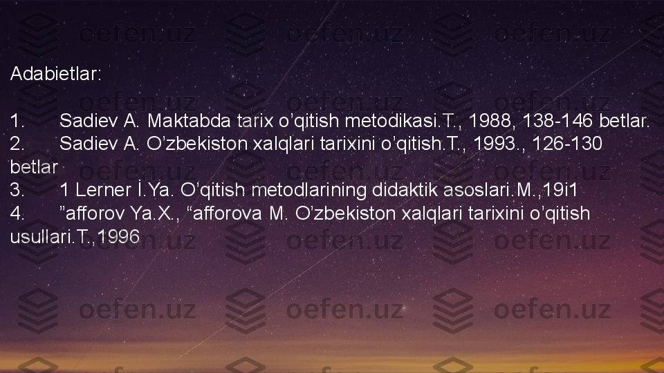 Adabietlar:
1. Sadiev A. Maktabda tarix o’qitish metodikasi.T., 1988, 138-146 betlar.
2. Sadiev A. O’zbekiston xalqlari tarixini o’qitish.T., 1993., 126-130 
betlar
3. 1 Lerner İ.Ya. O’qitish metodlarining didaktik asoslari.M.,19i1
4. ”afforov Ya.X., “afforova M. O’zbekiston xalqlari tarixini o’qitish 
usullari.T.,1996  