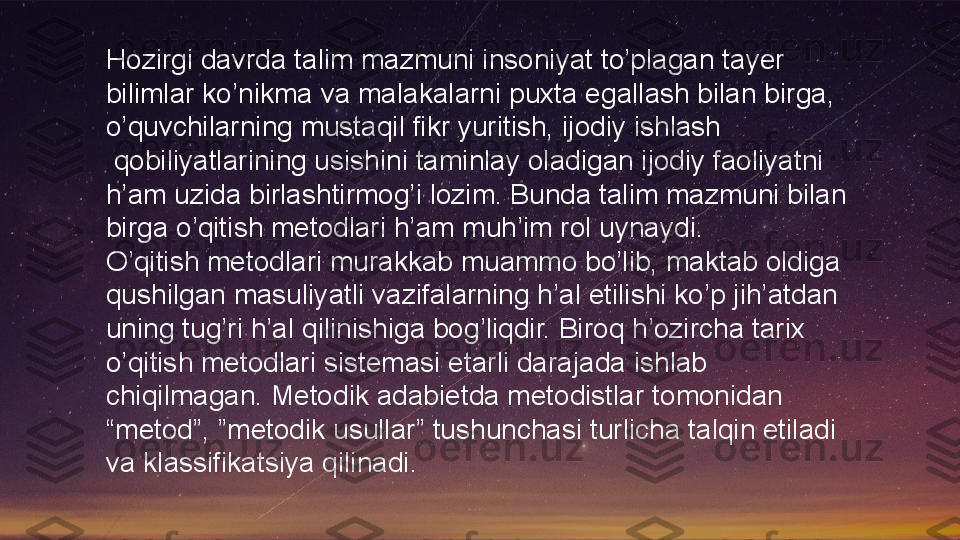 Hozirgi davrda talim mazmuni insoniyat to’plagan tayer 
bilimlar ko’nikma va malakalarni puxta egallash bilan birga, 
o’quvchilarning mustaqil fikr yuritish, ijodiy ishlash
  qobiliyatlarining usishini taminlay oladigan ijodiy faoliyatni 
h’am uzida birlashtirmog’i lozim. Bunda talim mazmuni bilan 
birga o’qitish metodlari h’am muh’im rol uynaydi.
O’qitish metodlari murakkab muammo bo’lib, maktab oldiga 
qushilgan masuliyatli vazifalarning h’al etilishi ko’p jih’atdan 
uning tug’ri h’al qilinishiga bog’liqdir. Biroq h’ozircha tarix 
o’qitish metodlari sistemasi etarli darajada ishlab 
chiqilmagan. Metodik adabietda metodistlar tomonidan 
“metod”, ”metodik usullar” tushunchasi turlicha talqin etiladi 
va klassifikatsiya qilinadi.  