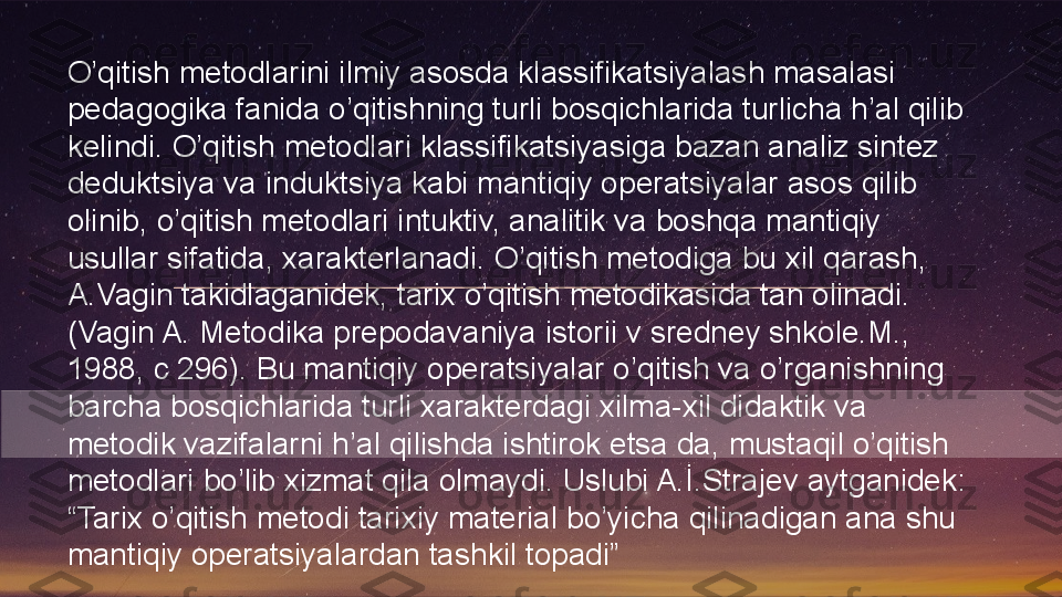 O’qitish metodlarini ilmiy asosda klassifikatsiyalash masalasi 
pedagogika fanida o’qitishning turli bosqichlarida turlicha h’al qilib 
kelindi. O’qitish metodlari klassifikatsiyasiga bazan analiz sintez 
deduktsiya va induktsiya kabi mantiqiy operatsiyalar asos qilib 
olinib, o’qitish metodlari intuktiv, analitik va boshqa mantiqiy 
usullar sifatida, xarakterlanadi. O’qitish metodiga bu xil qarash, 
A.Vagin takidlaganidek, tarix o’qitish metodikasida tan olinadi. 
(Vagin A. Metodika prepodavaniya istorii v sredney shkole.M., 
1988, c 296). Bu mantiqiy operatsiyalar o’qitish va o’rganishning 
barcha bosqichlarida turli xarakterdagi xilma-xil didaktik va 
metodik vazifalarni h’al qilishda ishtirok etsa da, mustaqil o’qitish 
metodlari bo’lib xizmat qila olmaydi. Uslubi A.İ.Strajev aytganidek: 
“Tarix o’qitish metodi tarixiy material bo’yicha qilinadigan ana shu 
mantiqiy operatsiyalardan tashkil topadi”   