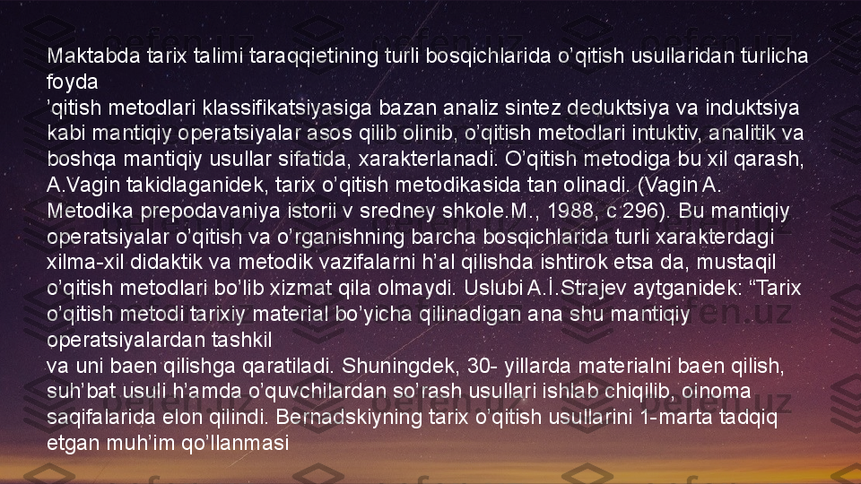 Maktabda tarix talimi taraqqietining turli bosqichlarida o’qitish usullaridan turlicha 
foyda
’ qitish metodlari klassifikatsiyasiga bazan analiz sintez deduktsiya va induktsiya 
kabi mantiqiy operatsiyalar asos qilib olinib, o’qitish metodlari intuktiv, analitik va 
boshqa mantiqiy usullar sifatida, xarakterlanadi. O’qitish metodiga bu xil qarash, 
A.Vagin takidlaganidek, tarix o’qitish metodikasida tan olinadi. (Vagin A. 
Metodika prepodavaniya istorii v sredney shkole.M., 1988, c 296). Bu mantiqiy 
operatsiyalar o’qitish va o’rganishning barcha bosqichlarida turli xarakterdagi 
xilma-xil didaktik va metodik vazifalarni h’al qilishda ishtirok etsa da, mustaqil 
o’qitish metodlari bo’lib xizmat qila olmaydi. Uslubi A.İ.Strajev aytganidek: “Tarix 
o’qitish metodi tarixiy material bo’yicha qilinadigan ana shu mantiqiy 
operatsiyalardan tashkil 
va uni baen qilishga qaratiladi. Shuningdek, 30- yillarda materialni baen qilish, 
suh’bat usuli h’amda o’quvchilardan so’rash usullari ishlab chiqilib, oinoma 
saqifalarida elon qilindi. Bernadskiyning tarix o’qitish usullarini 1-marta tadqiq 
etgan muh’im qo’llanmasi  