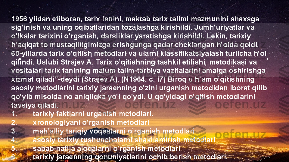 1956 yildan etiboran, tarix fanini, maktab tarix talimi mazmunini shaxsga 
sig’inish va uning oqibatlaridan tozalashga kirishildi. Jumh’uriyatlar va 
o’lkalar tarixini o’rganish, darsliklar yaratishga kirishildi. Lekin, tarixiy 
h’aqiqat to mustaqilligimizga erishgunga qadar cheklangan h’olda qoldi.
60-yillarda tarix o’qitish metodlari va ularni klassifikatsiyalash turlicha h’ol 
qilindi. Uslubi Strajev A. Tarix o’qitishning tashkil etilishi, metodikasi va 
vositalari tarix fanining malum talim-tarbiya vazifalarini amalga oshirishga 
xizmat qiladi”-deydi (Strajev A). (N1964. c. i7) Biroq u h’am o’qitishning 
asosiy metodlarini tarixiy jaraenning o’zini urganish metodidan iborat qilib 
qo’yib misolda no aniqliqka yo’l qo’ydi. U qo’yidagi o’qitish metodlarini 
tavsiya qiladi.
1. tarixiy faktlarni urganish metodlari.
2. xronologiyani o’rganish metodlari
3. mah’alliy tariqiy voqealarni o’rganish metodlari
4. asosiy tarixiy tushunchalarni shakllantirish metodlari
5. sabab-natija aloqalarni o’rganish metodlari
6. tarixiy jaraenning qonuniyatlarini ochib berish metodlari.   