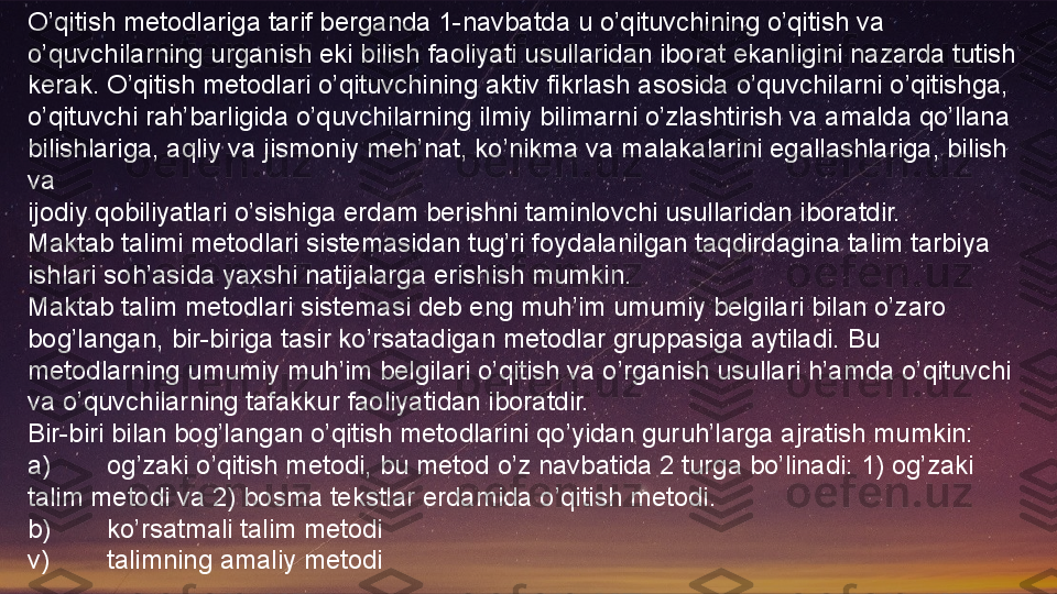 O’qitish metodlariga tarif berganda 1-navbatda u o’qituvchining o’qitish va 
o’quvchilarning urganish eki bilish faoliyati usullaridan iborat ekanligini nazarda tutish 
kerak. O’qitish metodlari o’qituvchining aktiv fikrlash asosida o’quvchilarni o’qitishga, 
o’qituvchi rah’barligida o’quvchilarning ilmiy bilimarni o’zlashtirish va amalda qo’llana 
bilishlariga, aqliy va jismoniy meh’nat, ko’nikma va malakalarini egallashlariga, bilish 
va
ijodiy qobiliyatlari o’sishiga erdam berishni taminlovchi usullaridan iboratdir.
Maktab talimi metodlari sistemasidan tug’ri foydalanilgan taqdirdagina talim tarbiya 
ishlari soh’asida yaxshi natijalarga erishish mumkin.
Maktab talim metodlari sistemasi deb eng muh’im umumiy belgilari bilan o’zaro 
bog’langan, bir-biriga tasir ko’rsatadigan metodlar gruppasiga aytiladi. Bu 
metodlarning umumiy muh’im belgilari o’qitish va o’rganish usullari h’amda o’qituvchi 
va o’quvchilarning tafakkur faoliyatidan iboratdir.
Bir-biri bilan bog’langan o’qitish metodlarini qo’yidan guruh’larga ajratish mumkin:
a) og’zaki o’qitish metodi, bu metod o’z navbatida 2 turga bo’linadi: 1) og’zaki 
talim metodi va 2) bosma tekstlar erdamida o’qitish metodi.
b) ko’rsatmali talim metodi
v) talimning amaliy metodi  