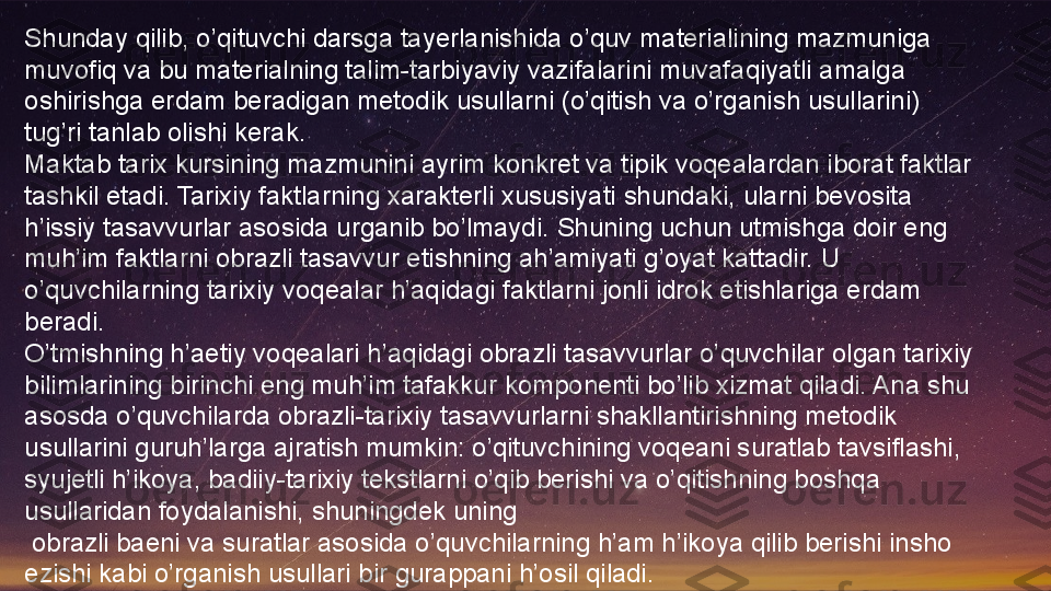 Shunday qilib, o’qituvchi darsga tayerlanishida o’quv materialining mazmuniga 
muvofiq va bu materialning talim-tarbiyaviy vazifalarini muvafaqiyatli amalga 
oshirishga erdam beradigan metodik usullarni (o’qitish va o’rganish usullarini) 
tug’ri tanlab olishi kerak.
Maktab tarix kursining mazmunini ayrim konkret va tipik voqealardan iborat faktlar 
tashkil etadi. Tarixiy faktlarning xarakterli xususiyati shundaki, ularni bevosita 
h’issiy tasavvurlar asosida urganib bo’lmaydi. Shuning uchun utmishga doir eng 
muh’im faktlarni obrazli tasavvur etishning ah’amiyati g’oyat kattadir. U 
o’quvchilarning tarixiy voqealar h’aqidagi faktlarni jonli idrok etishlariga erdam 
beradi.
O’tmishning h’aetiy voqealari h’aqidagi obrazli tasavvurlar o’quvchilar olgan tarixiy 
bilimlarining birinchi eng muh’im tafakkur komponenti bo’lib xizmat qiladi. Ana shu 
asosda o’quvchilarda obrazli-tarixiy tasavvurlarni shakllantirishning metodik 
usullarini guruh’larga ajratish mumkin: o’qituvchining voqeani suratlab tavsiflashi, 
syujetli h’ikoya, badiiy-tarixiy tekstlarni o’qib berishi va o’qitishning boshqa 
usullaridan foydalanishi, shuningdek uning
  obrazli baeni va suratlar asosida o’quvchilarning h’am h’ikoya qilib berishi insho 
ezishi kabi o’rganish usullari bir gurappani h’osil qiladi.  