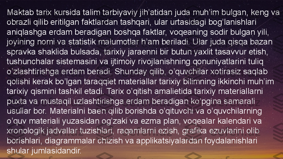 Maktab tarix kursida talim tarbiyaviy jih’atidan juda muh’im bulgan, keng va 
obrazli qilib eritilgan faktlardan tashqari, ular urtasidagi bog’lanishlari 
aniqlashga erdam beradigan boshqa faktlar, voqeaning sodir bulgan yili, 
joyining nomi va statistik malumotlar h’am beriladi. Ular juda qisqa bazan 
spravka shaklida bulsada, tarixiy jaraenni bir butun yaxlit tasavvur etish, 
tushunchalar sistemasini va ijtimoiy rivojlanishning qonuniyatlarini tuliq 
o’zlashtirishga erdam beradi. Shunday qilib, o’quvchilar xotirasiz saqlab 
qolishi kerak bo’lgan taraqqiet materiallar tarixiy bilimning ikkinchi muh’im 
tarixiy qismini tashkil etadi. Tarix o’qitish amalietida tarixiy materiallarni 
puxta va mustaqil uzlashtirishga erdam beradigan ko’pgina samarali 
usullar bor. Materialni baen qilib borishda o’qituvchi va o’quvchilarning 
o’quv materiali yuzasidan og’zaki va ezma plan, voqealar kalendari va 
xronologik jadvallar tuzishlari, raqamlarni ezish, grafika ezuvlarini olib 
borishlari, diagrammalar chizish va applikatsiyalardan foydalanishlari 
shular jumlasidandir.  