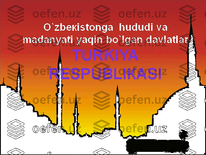 O`zb ек ist о nga  hududi va 
madanyati yaqin bo`lgan davlatlar
TURKIYA 
R Е SPUBLI К ASI 