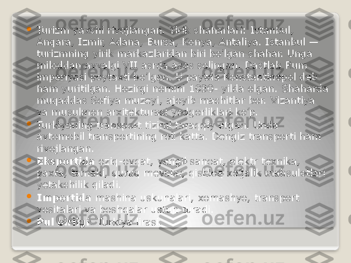 
Turizm yaxshi rivojlangan. Yirik shaharlari: Istanbul, 
Anqara, Izmir, Adana, Bursa, Konya, Antaliya. Istanbul — 
turizmning yirik markazlaridan biri bo’lgan shahar. Unga 
miloddan avvalgi VII asrda asos solingan. Dastlab Rum 
imperiyasi poytaxti bo’lgan. U paytda Konstantinopol deb 
ham yuritilgan. Hozirgi nomini 1930- yilda olgan. Shaharda 
muqaddas Sofiya muzeyi, ajoyib machitlar bor. Vizantiya 
va musulmon arxitekturasi yodgorliklari ko’p.

Turkiyaning transport tizimi taraqqiy etgan. Unda 
avtomobil transportining roli katta. Dengiz transporti ham 
rivojlangan.

Eksportida  oziq-ovqat, yengil sanoat, elektr texnika, 
paxta, tamaki, quruq mevalar, qishloq xo’jalik mahsulotlari 
yetakchilik qiladi.

Importida  
mashina uskunalari, xomashyo, transport 
vositalari va boshqalar ustun turadi.

Pul birligi : Turkiya lirasi.   