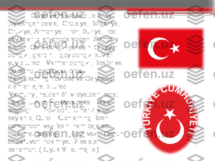                Osiyo va Yevropa qit’alarida 
joylashgan davlat. Gretsiya, Bolgariya, 
Gruziya, Armeniya, Eron, Suriya, Iroq 
davlatlari bilan chegaradosh. Shimoliy 
qismini Qora dengiz, janubini O’rtayer 
dengizi, g’arbini Egey dengizi suvlari 
yuvib turadi. Marmar dengizi, Bosfor va 
Dardanell bo’g’ozlari orqali 
mamlakatning Yevropa va Osiyodagi 
qismlari ajralib turadi.
Ma’muriy jihatdan 81 viloyatdan iborat. 
Davlat tuzumi — Respublika. Davlat 
boshlig’i — Prezident. U har 7 yilda 
saylanib, Qurolli Kuchlarning Bosh 
qo’mondoni vazifasini ham bajaradi. 
Hukumat boshlig’i — Bosh vazir. Qonun 
chiqaruvchi hokimiyati 2 palatal i 
parlament (Buyuk Millat majlisi).                     