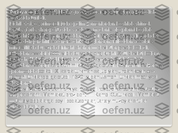 Turkiya  — BMT, XVF, NATO ga a’zo. Yevropa Ittifoqiga a’zo bo’lish 
arafasida turibdi.
Kichik Osiyo yarimoroli juda qadim zamonlardan boshlab shimol, 
janub, g’arb, sharq o’rtasida savdo va madaniy aloqalarni bog’lab 
turuvchi ko’prik bo’lgan. Miloddan avvalgi VIII—VI ming yilliklarda bu 
yerda dehqonchilik va chorvachilik rivojlangan. Miloddan avvalgi 3 
ming yillikda bu yerda birinchi shahar — davlatlar paydo bo’ladi. 
Miloddan avvalgi 1900- yilda bu yerda eng kuchli Xatti davlati bo’lgan. 
Keyinchalik bu hudud Iskandar Zulqarnayn qo’l ostida bo’ladi. 
Miloddan avvalgi I asrda u rimliklar qo’liga o’tadi. Keyinchalik Vizantiya 
qaramog’ida bo’ladi. XI asrda turkman saljuqiylar, undan keyin esa 
usmonli turklar qoiiga o’tadi. 1320- yildan Usmonli turklar imperiyasi 
shakllandi.
1923- yil 29- oktabrdan Turkiya mustaqil respublika bo’ldi. Poytaxti — 
Anqara shahri. Mamlakat prezidenti — Kamol Otaturk edi. Mamlakat 
— tarixiy obidalarga boy. Ibodatxonalar, tarixiy muzeylar shular 
jumlasidandir   