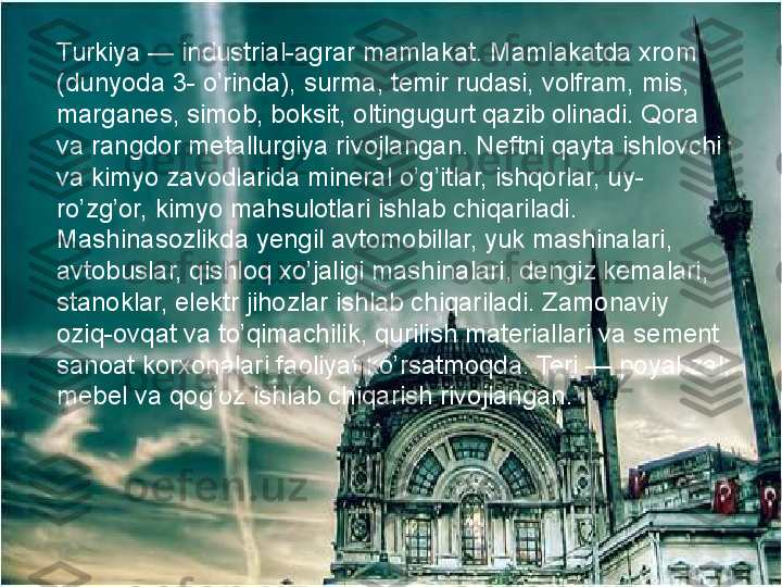 Turkiya — industrial-agrar mamlakat. Mamlakatda xrom 
(dunyoda 3- o’rinda), surma, temir rudasi, volfram, mis, 
marganes, simob, boksit, oltingugurt qazib olinadi. Qora 
va rangdor metallurgiya rivojlangan. Neftni qayta ishlovchi 
va kimyo zavodlarida mineral o’g’itlar, ishqorlar, uy-
ro’zg’or, kimyo mahsulotlari ishlab chiqariladi. 
Mashinasozlikda yengil avtomobillar, yuk mashinalari, 
avtobuslar, qishloq xo’jaligi mashinalari, dengiz kemalari, 
stanoklar, elektr jihozlar ishlab chiqariladi. Zamonaviy 
oziq-ovqat va to’qimachilik, qurilish materiallari va sement 
sanoat korxonalari faoliyat ko’rsatmoqda. Teri — poyabzal; 
mebel va qog’oz ishlab chiqarish rivojlangan.   