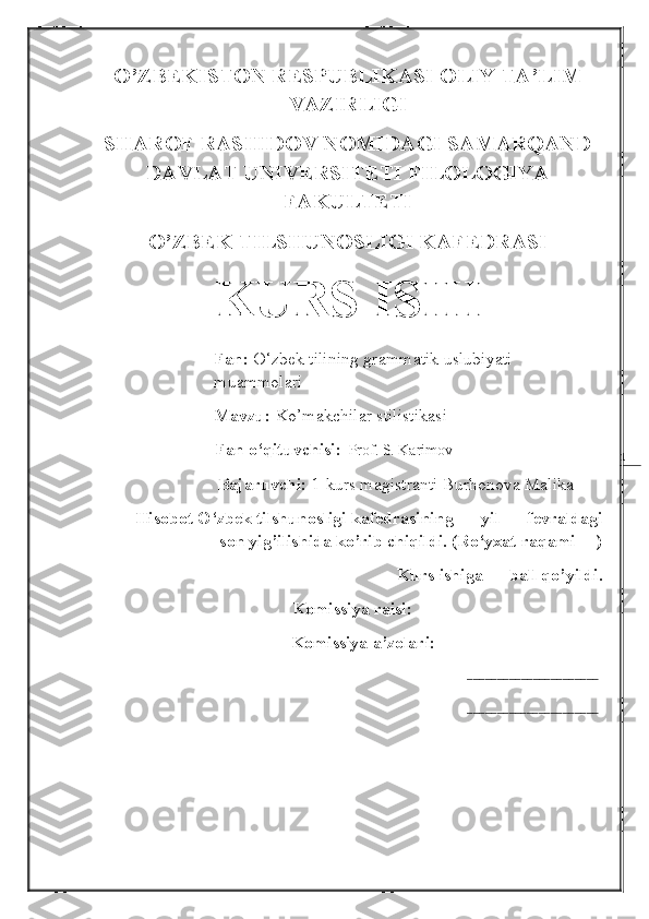 1O’ZBEKISTON RESPUBLIKASI OLIY TA’LIM
VAZIRLIGI 
SHAROF RASHIDOV NOMIDAGI SAMARQAND
DAVLAT UNIVERSITETI FILOLOGIYA
FAKULTETI 
O’ZBEK TILSHUNOSLIGI KAFEDRASI
KURS ISHI
Fan:  O‘zbek tilining grammatik uslubiyati              
muammolari
Mavzu:  Ko’makchilar stilistikasi
                             Fan o‘qituvchisi :   Prof. S. Karimov
                      Bajaruvchi:  1-kurs magistranti Burhonova Malika
Hisobot O‘zbek tilshunosligi kafedrasining __-yil __-fevraldagi
__-son yig’ilishida ko’rib chiqildi. (Ro‘yxat raqami __)
Kurs ishiga __ ball qo’yildi.
                                          Komissiya raisi:           _______________
                                           Komissiya a’zolari:      _______________
                                                                                                                                     ______________________
                            
______________________ 