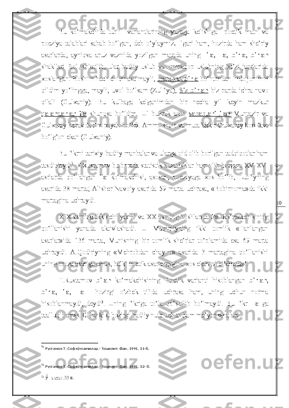 10Bu   ko‘makchida   turli     variantlarining   yuzaga   kelishiga     poetik   matn   va
poeziya   talablari   sabab   bo‘lgan,   deb   o‘ylaymiz .   Ilgari   ham,   hozirda   ham   she’riy
asarlarda,   ayniqsa   aruz   vaznida   yozilgan   matnda   uning   -ila,   -la,   birla,   birlan
shakllari   faol   ishlatilib,   ular   badiiy   uslub   va   ommabop   uslubning   ba’zi   janrlarida
xoslangan: Boshim hech chiqmasa mayli,  malomat birla   bo‘htondan Fido jonimni
qildim   yo‘lingga,   mayli,   uvol   bo‘lsam   (Zulfiya),   Siz   birlan   biz   parda   ichra   navo
qilali   (Gulxaniy).   Bu   kulbaga   kelganimdan   bir   necha   yil   keyin   mazkur
qalandarlar   ila   shunosa   bo‘ldim.   Ul   buzruk   adib   sabablari   ilan   Muntazir   va
Gulxaniy borasida ilm paydo bo‘ldi. Ammo shoir va mutafakkir Gulxaniy bori favt
bo‘lg‘on ekan (Gulxaniy).
Bu fikrni tarixiy-badiiy manbalar va ularga oid olib borilgan tadqiqotlar ham
tasdiqlaydi 5
. T.Rustamov bu borada statistik kuzatishlar ham olib borgan:  XV - XVI
asrlarda   qo‘llangan   ila   ko‘makchisi,   asosan,   poeziyaga   xos   bo‘lib,   Lutfiyning
asarida   38   marta;   Alisher   Navoiy   asarida   59   marta   uchrasa,   «Bobirnoma»da   ikki
martagina uchraydi.
XIX   asrning ikkinchi yarmi va   XX   asrning boshlarida   ila     ko‘makchisining
qo‘llanishi   yanada   aktivlashadi.   U   Muqimiyning   ikki   tomlik   «Tanlangan
asarlar»ida   136   marta,   Munisning   bir   tomlik   she’rlar   to‘plamida   esa   69   marta
uchraydi.   A.Qodiriyning   «Mehrobdan   chayon»   asarida   3   martagina   qo‘llanishi
uning proza asariga emas, balki poetik asarlargagina xos ekanini bildiradi» 1
.
T.Rustamov   bilan   ko‘makchisining   fonetik   varianti   hisoblangan   birlan,
birla,   ila,   -la     hozirgi   o‘zbek   tilida   uchrasa   ham,   uning   uchun   norma
hisoblanmaydi,   deydi 2
.   Uning   fikriga   to‘la   qo‘shilib   bo‘lmaydi.   Bu   fikr   - la   ga
taalluqli emas. CHunki u hozirgi badiiy nutq uchun ham me’yor sanaladi.
5
5
 Рустамов Т. Соф кўмакчилар.- Тошкент: Фан ,  1991. 31-б.
1
1
 Рустамов Т. Соф кўмакчилар.- Тошкент: Фан ,  1991. 32- б.
2
2
 Ўша асар. 33-б. 