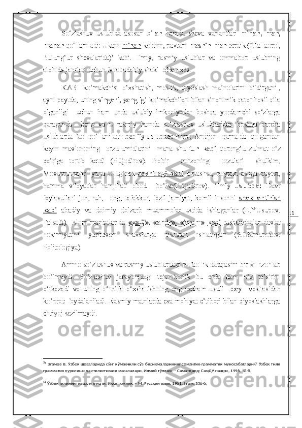 11So‘zlashuv   uslubida   asosan   bilan   hamda   sheva   variantlari   minan ,   man,
manan   qo‘llaniladi: Ukam  minan   keldim , paxtani  mashin-man  terdik (G‘ allaorol,
Bulung‘ur   shevalarida) 3
  kabi.   Ilmiy,   rasmiy   uslublar   va   ommabop   uslubning
alohida janrlari uchun faqat adabiy shakl   bilan  xos.
KABI   ko‘makchisi   o‘xshatish,   moslik,   qiyoslash   ma’nolarini   bildirgani 1
,
ayni paytda, uning  singari, yanglig‘  ko‘makchilari bilan sinonimik qator hosil qila
olganligi     uchun   ham   unda   uslubiy   imkoniyatlar   boshqa   yordamchi   so‘zlarga
qaraganda     keng   va   u   rasmiy   hamda   so‘zlashuv   uslublaridan   boshqa   barcha
uslublarda faol qo‘llaniladi:   badiiy uslubda:   Biroq Andijon   qamalda   qolgandan
keyin   mavlononing     orzu-umidlarini     mana   shu   tun   kabi   qorong‘u   zulmat   o‘z
qa’riga   tortib   ketdi   (P.Qodirov).   Bobir     mirzoning     orzulari     shulkim,
Movarounnahr     yana   Ulug‘bek   davridagi        kabi      birlashsa,   poytaxt   asliga   qaytsa,
hamma   viloyatlar   hamjihati   obod     bo‘lsa(P.Qodirov).   Ilmiy   uslubda:   Davr
faylasuflari   jon,   ruh,     ong,   tafakkur,   fozil   jamiyat,   komil   insonni   shakllantirish
kabi   abadiy   va   doimiy   dolzarb   muammolar   ustida   ishlaganlar   (E.YUsupov.
Falsafa).   Islom   manbalarida   «xalif»,   «amir»,   «imom»        kabi      tushunchalar   davlat
hokimiyatini   yurituvchi   shaxslarga   nisbatan   ishlatilgan   (S.Otamurodov.
Politologiya).
Ammo so‘zlashuv va rasmiy uslublardagi nofaollik darajasini bir xil izohlab
bo‘lmaydi.   So‘zlashuv   jarayonidagi   tejamkorlik   bu   erda   ham   o‘z   ta’sirini
o‘tkazadi   va   uning   o‘rnida   o‘xshatishning   eng   ixcham   usuli   – day     vositasidan
ko‘proq foydalaniladi. Rasmiy matnlarda esa mohiyat e’tibori bilan qiyoslashlarga
ehtiyoj sezilmaydi.
3
3
  Эгамов В. Ўзбек  шеваларида сўнг кўмакчили  сўз бирикмаларининг семантик-грамматик муносабатлари// Ўзбек тили
грамматик қурилиши ва стилистикаси масалалари. Илмий тўплам. – Самарқанд: СамДУ нашри ,  1996. 58-б.
1
1
 Ўзбек тилининг изоҳли луғати. Икки томлик. – М.:Русский язык ,  1981.  I  том, 356-б. 