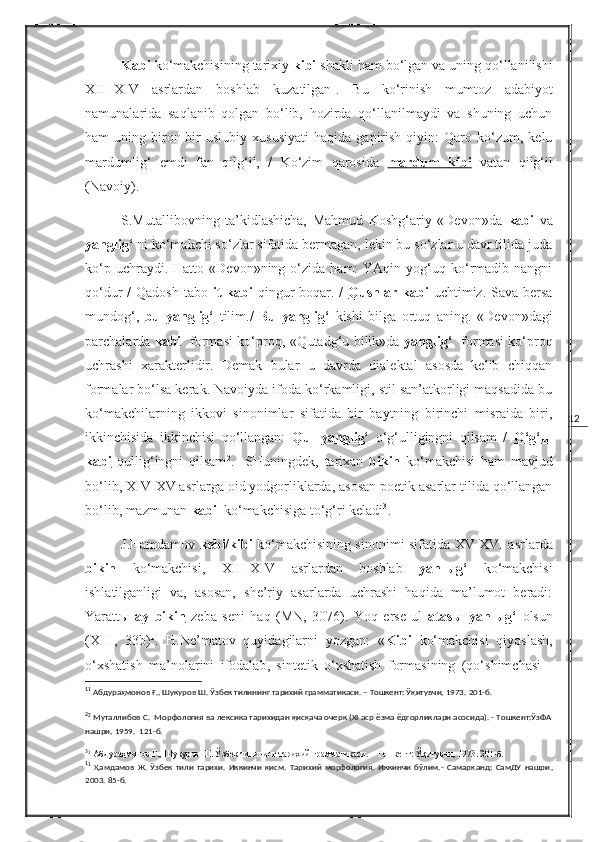 12Kabi  ko‘makchisining tarixiy  kibi  shakli ham bo‘lgan va uning qo‘llanilishi
XIII-XIV   asrlardan   boshlab   kuzatilgan 1
.   Bu   ko‘rinish   mumtoz   adabiyot
namunalarida   saqlanib   qolgan   bo‘lib,   hozirda   qo‘llanilmaydi   va   shuning   uchun
ham   uning   biron-bir   uslubiy   xususiyati   haqida   gapirish   qiyin:   Qaro  ko‘zum,  kelu
mardumlig‘   emdi   fan   qilg‘il,   /   Ko‘zim   qarosida   mardum         kibi      vatan   qilg‘il
(Navoiy).
S.Mutallibovning   ta’kidlashicha,   Mahmud   Koshg‘ariy   «Devon»da   kabi   va
yanglig‘  ni ko‘makchi so‘zlar sifatida bermagan, lekin bu so‘zlar u davr tilida juda
ko‘p  uchraydi.  Hatto  «Devon»ning  o‘zida  ham:  YAqin  yog‘uq  ko‘rmadib  nangni
qo‘dur  /  Qadosh  tabo   it  kabi   qingur  boqar. /   Qushlar kabi   uchtimiz. Sava bersa
mundog‘,   bu   yanglig‘   tilim./   Bu   yanglig‘   kishi   bilga   ortuq   aning.   «Devon»dagi
parchalarda   kabi    formasi ko‘proq, «Qutadg‘u bilik»da   yanglig‘    formasi ko‘proq
uchrashi   xarakterlidir.   Demak   bular   u   davrda   dialektal   asosda   kelib   chiqqan
formalar bo‘lsa kerak. Navoiyda ifoda ko‘rkamligi, stil san’atkorligi maqsadida bu
ko‘makchilarning   ikkovi   sinonimlar   sifatida   bir   baytning   birinchi   misraida   biri,
ikkinchisida   ikkinchisi   qo‘llangan:   Qul   yanglig‘   o‘g‘ulligingni   qilsam   /   O‘g‘ul
kabi   qullig‘ingni   qilsam 2
.     SHuningdek,   tarixan   bikin   ko‘makchisi   ham   mavjud
bo‘lib,  XIV - XV  asrlarga oid yodgorliklarda, asosan poetik asarlar tilida qo‘llangan
bo‘lib, mazmunan  kabi   ko‘makchisiga to‘g‘ri keladi 3
.
J.Hamdamov   kebi/kibi   ko‘makchisining sinonimi sifatida   XV - XVI   asrlarda
bikin   ko‘makchisi,   XIII - XIV   asrlardan   boshlab   yanlыg‘   ko‘makchisi
ishlatilganligi   va,   asosan,   she’riy   asarlarda   uchrashi   haqida   ma’lumot   beradi:
Yarattы   ay   bikin   zeba   seni   haq   (MN,   3076).   Yoq   erse   ul   atasы   yanlыg‘   olsun
( XIII ,   33b) 1
.   H.Ne’matov   quyidagilarni   yozgan:   « Kibi   ko‘makchisi   qiyoslash,
o‘xshatish   ma’nolarini   ifodalab,   sintetik   o‘xshatish   formasining   (qo‘shimchasi   -
1
1
 Абдураҳмонов Ғ., Шукуров Ш. Ўзбек тилининг тарихий грамматикаси. – Тошкент: Ўқитувчи, 1973.  201-б .
2
2
 Муталлибов С.  Морфология ва лексика тарихидан қисқача очерк (XI аср ёзма ёдгорликлари асосида). - Тошкент:ЎзФА
нашри, 1959.  121-б.
3
3
 Абдураҳмонов Ғ., Шукуров Ш. Ўзбек тилининг тарихий грамматикаси. – Тошкент: Ўқитувчи, 1973. 201-б.
1
1
  Ҳамдамов   Ж.   Ўзбек   тили   тарихи.   Иккинчи   қисм.   Тарихий   морфология.   Иккинчи   бўлим.-   Самарқанд:   СамДУ   нашри ,
2003. 85-б. 