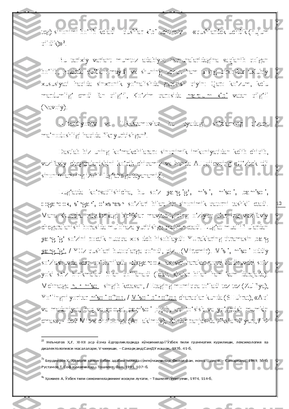 13teg) sinonimi bo‘lib keladi – qushlar   k i b i   ucht i m i z   – «qushlardek uchdik (hujum
qildik)» 2
.
Bu   tarixiy   variant   mumtoz   adabiyot   namunalaridagina   saqlanib   qolgan
bo‘lib,   hozirda   qo‘llanilmaydi   va   shuning   uchun   ham   uning   biron-bir   uslubiy
xususiyati   haqida   sinxronik   yo‘nalishda   gapirish   qiyin:   Qaro   ko‘zum,   kelu
mardumlig‘   emdi   fan   qilg‘il,   Ko‘zim   qarosida   mardum         kibi      vatan   qilg‘il
(Navoiy).
H.Berdiyorov   va   T.Rustamovlar   bu   uyadagi   so‘zlarning   o‘zaro
ma’nodoshligi haqida fikr yuritishgan 3
.
Dastlab   biz   uning   ko‘makchilararo   sinonimik   imkoniyatidan   kelib   chiqib,
vazifaviy   chegaralanishini   ko‘rib   chiqamiz   va   bunda   A.Hojievning   «O‘zbek   tili
sinonimlarining izohli lug‘ati»ga tayanamiz 4
.
Lug‘atda   ko‘rsatilishicha,   bu   so‘z   yanglig‘,   misli,   misoli,   bamisoli,
degandek,   singari,   o‘xshash   so‘zlari   bilan   bir   sinonimik   qatorni   tashkil   etadi.
Mana   shuncha   miqdordagi   birliklar   mavjudligining   o‘ziyoq   ularning   vazifaviy
chegaralanishi borasida mulohaza yuritishga majbur etadi. Lug‘at muallifi ulardan
yanglig‘   so‘zini   poetik   nutqqa   xos   deb   hisoblaydi:   YUraklaring   titramasin   barg
yanglig‘ , /   YOz  qushlari  butoqlarga qo‘ndi, qiz…(Mirtemir).   Misli,  misoli   oddiy
so‘zlashuvda   kam   qo‘llaniladi.     Degandek     asosan   harakat   nomi   bildiruvchi   so‘z
yoki   so‘z   birikmalari   bilan   qo‘llanadi   (lekin   shular   bilan   ham   kam   darajada):
Mehnatga   nur        misol        singib ketasan, / Etaging momiqqa to‘ladi tez-tez ( Zulfiya ),
Yo‘lingni yoritar  misoli oftob ,  /  Misoli bir oftob  charaqlar kunda (SHuhrat), «Aql
va   madaniyat,   haq   va   adolat   bamisoli      oftob    ,   uni   to‘sish   va   yo‘qotish   mumkin
emas», - dedi Mirza cho‘ponga (A.Hakimov), Xonlar panjasida tilkalandi yurt, / El
2
2
  Неъматов   Ҳ.Ғ.   XI - XII   аср   ёзма   ёдгорликларида   кўмакчилар//Ўзбек   тили   грамматик   қурилиши,   лексикология   ва
диалектологияси масалалари.  V  чиқиши. – Самарқанд:СамДУ нашри ,  1976. 41-б. 
3
3
 Бердиёров Ҳ. Ҳозирги замон ўзбек адабий тилида сўнгкўмакчилар: Филол.фан.   номз .  …дис-я. – Самарқанд ,  1949. 56-б;
Рустамов Т. Соф кўмакчилар.- Тошкент: Фан ,  1991. 107–б.
4
4
 Ҳожиев А. Ўзбек тили синонимларининг изоҳли луғати. – Тошкент: Ўқитувчи ,  1974. 114-б. 