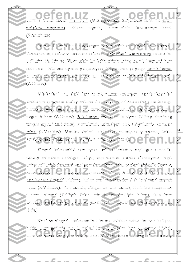 14qonin   so‘rdilar   beklar   misli   qurt   (M.SHayxzoda),   Xo‘jabekov   ba’zi   bir   «   qo‘l   
qo‘yish»   degandek   ishlarni   tugatib,   to‘ppa-to‘g‘ri   kasalxonaga   bordi
(S.Anorboev).
Bamisoli.  Poetik nutqqa xoslangan, boshqa uslublarda deyarlik uchramaydi.
Tilaklarim bajo bo‘lur va lekin sen bo‘lmasang  Bamisoli Iskandarday  ochiq ketar
qo‘llarim   (A.Oripov).   Vazn   talabidan   kelib   chiqib   uning   bamisli   varianti   ham
ishlatiladi: Hatto zeb-ziynatni yulqib ziyoda  Haykal ham qo‘yingiz  bamisli xayol
SHundaylar   bo‘lmasa   agar   dunyoda     Bunchalar   mu’tabar   bo‘lmasdi   ayol!
(A.Oripov).
Misli/misoli .   Bu   shakl   ham   poetik   nutqqa   xoslangan.   Bamisoli/bamisli
shakllariga qaraganda she’riy matlarda faol:   Boyqaro irg‘ishlab istak otida Jahonga
boqqanda   misli   bola   sher ,-   Hirot   darvozasin   bir   qanotida     SHe’riy   lashkarini
tizgan   Alisher   (A.Oripov).   Misli   xayol   edi   u   malak   siymo   CHiroy   olamining
tengsiz   sayqali   (A.Oripov).   Kemalardek   uchrashgan   edik   /   Ayrilurmiz   kemalar
misol   (E.Vohidov).   Men-ku   she’rni   to‘qimoqqa   sal-palgina   yarayman,   Lekin
sensiz yig‘lab o‘tgum  Samad Vurg‘un         misoli      (A.Oripov).
Singari   ko‘makchisi   ham   aynan   kabi   ko‘makchisi   anglatgan   semantik-
uslubiy   ma’nolarni   anglatgani   tufayli,   unga   alohida   to‘xtalib   o‘tirmaymiz.   Faqat
uning qo‘llanish chastotasi  kabi  ga nisbatan birmuncha oz ekanligini ta’kidlaymiz,
xolos:   Ayting,   nega   meni   onam   tug‘madikin   ilgari,   Million-million   ko‘ngillilar,
partizanlar        singari    ( F . F ulom).   Buloq   ona-Er   siynasidan   /   she’r   singari   qaynab
oqadi   ( E.Vohidov ).   Yo‘l   demak,   o‘tilgan   bir   umr   demak,   Hech   biri   muqimmas
tuproq           singari      ( Zulfiya ).   Zokir   unda   shahar   nimaligini   bilmas,   akasi   ham
uzoqdagi   shahar   singari   sirli   va   yaxshi   bo‘lib   tuyular   edi   ( Murod   Muhamad
Do‘st ).
Kabi   va   singari     ko‘makchilari   barcha   uslublar   uchun   baravar   bo‘lgani
holda,   ularning   ilmiy   nutqda   mahsuldor   qo‘llanilishni   ham   kuzatamiz.   O‘zbek
tilida   ilmiy   uslubning   yirik   tadqiqotchisi   M.Mukarramov   «Hozirgi   o‘zbek   adabiy 