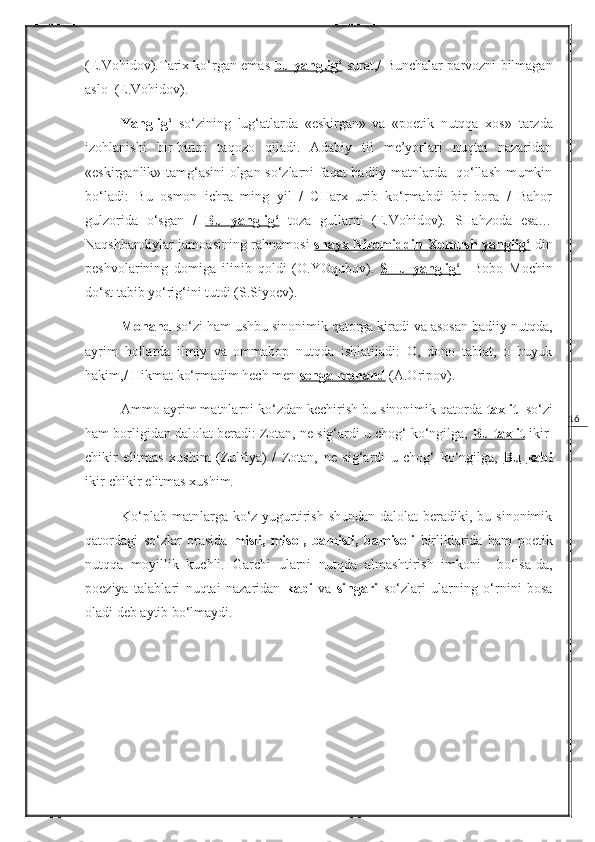 16(E.Vohidov).Tarix ko‘rgan emas   bu        yanglig‘      surat,/ Bunchalar parvozni bilmagan
aslo    (E.Vohidov).
Y a nglig‘   so‘zining   lug‘atlarda   «eskirgan»   va   «poetik   nutqqa   xos»   tarzda
izohlanishi   bir-birini   taqozo   qiladi.   Adabiy   til   me’yorlari   nuqtai   nazaridan
«eskirganlik» tamg‘asini olgan so‘zlarni faqat badiiy matnlarda   qo‘llash mumkin
bo‘ladi:   Bu   osmon   ichra   ming   yil   /   CHarx   urib   ko‘rmabdi   bir   bora   /   Bahor
gulzorida   o‘sgan   /   Bu         yanglig‘      toza   gullarni   (E.Vohidov).   SHahzoda   esa…
Naqshbandiylar jamoasining rahnamosi   shayx Nizomiddin Xomush        yanglig‘      din
peshvolarining   domiga   ilinib   qoldi   (O.YOqubov).   SHu        yanglig‘        Bobo   Mochin
do‘st tabib yo‘rig‘ini tutdi ( S.Siyoev ).
Monand  so‘zi ham ushbu sinonimik qatorga kiradi va asosan badiiy nutqda,
ayrim   hollarda   ilmiy   va   ommabop   nutqda   ishlatiladi:   O,   dono   tabiat,   o   buyuk
hakim,/ Hikmat ko‘rmadim hech men  senga        monand     (A.Oripov).
Ammo ayrim matnlarni ko‘zdan kechirish bu sinonimik qatorda  taxlit   so‘zi
ham borligidan dalolat beradi: Zotan, ne sig‘ardi u chog‘ ko‘ngilga,  Bu taxlit  ikir-
chikir   elitmas   xushim   ( Zulfiya )   /   Zotan,   ne   sig‘ardi   u   chog‘   ko‘ngilga,   Bu        kabi   
ikir-chikir elitmas xushim.
Ko‘plab  matnlarga ko‘z yugurtirish  shundan dalolat  beradiki, bu sinonimik
qatordagi   so‘zlar   orasida   misli,   misol,   bamisli,   bamisoli   birliklarida   ham   poetik
nutqqa   moyillik   kuchli.   Garchi   ularni   nutqda   almashtirish   imkoni     bo‘lsa-da,
poeziya   talablari   nuqtai   nazaridan   kabi   va   singari   so‘zlari   ularning   o‘rnini   bosa
oladi deb aytib bo‘lmaydi. 