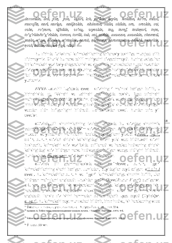 18davomida,   deb,   yoq,     yon,     ilgari,   ich,   yo‘lida,   keyin,     ketidan,   ko‘ra,   misol,
muvofiq,   nari,   nariga,     natijasida,     nisbatan,   oldin,   oldida,   ora,     orasida,   ost,
osha,   ro‘para,   sifatida,   so‘ng,   soyasida,   tag,   taraf,   tashqari,   tepa,
to‘g‘rida/to‘g‘risida, tomon, tortib, tub, ust, ustida, xususan, xususida, chamasi,
yaqin, o‘zga, o‘rniga, o‘rtasida, qarab, qaramay, qaramasdan, qarshi, qatorida,
qosh, holda, huzuri (-ga, -da).
Bu   o‘rinda   funksional   ko‘makchilarning   an’anaviy   tasnifiga   murojaat   qilib
o‘tirmaymiz. C h unki bu narsa tahlil mohiyatini o‘zgartirmaydi. Buning ustiga har
bir ko‘makchi vazifaviy chegaralanish va sinonimik munosabatlar nuqtai nazaridan
o‘ziga xos tahlilni taqozo etadi. S h uning uchun ham hozirgi o‘zbek tilida nisbatan
faol   bo‘lgan   va   o‘zimizcha   muhim   hisoblagan   ko‘makchilar   atrofida   mulohaza
yuritamiz.  
AVVAL. «Izohli   lug‘at»da   avval     so‘zining   4   ma’nosi   berilgan   bo‘lib,   u
birinchisida   ot,   ikkinchi   va   uchinchi   ma’nolarida   ravish,   faqat   to‘rtinchi
ma’nosidagina   ko‘makchidir:   «4.ko‘m.   (bosh   kelishik   va   chiqish   kelishigi   bilan)
Biror voqea, hodisa yoki harakatning boshqasidan yoki shu haqda so‘z borayotgan
vaqtdan   oldin   bo‘lganligini   bildiradi.   Uchrashuvdan   avval.   Bundan   to‘rt   yil
avval» 1
. 
«O‘zbek   tili   sinonimlarining   izohli   lug‘ati»da   bu   so‘zning   sinonimik
qatoriga   ilgari, oldin, burun, qadim   so‘zlari kiritilgan. A.Hojiev bu birliklarning
mustaqil   va   yordamchi   ma’nolarini   farqlab,   quyidagilarni   yozadi:   « Avval,   ilgari,
oldin,   burun   so‘zlari   chiqish   kelishigidagi   so‘zni   yoki   vaqt   bildiruvchi   so‘zni
boshqarib,   ko‘makchi   so‘z   vazifasida   qo‘llanadi   va   harakat-hodisaning   chiqish
kelishigidagi   so‘z   bildirgan   narsa-hodisagacha   bo‘lgan   vaqtga   oidligini   bildiradi.
Bunda ularga  muqaddam  so‘zi ham sinonim bo‘ladi» 2
.
«O‘zbek   tili   grammatikasi»da   esa   oldin/avval,   burun,   ilgari
ko‘makchilarining   sharhi   berilgan.   Jumladan,   quyidagilar   qayd   etilgan:   « Oldin   /
avval .   Bu   ko‘makchilar   burun     va     ilgari     ko‘makchilariga   sinonim   bo‘lib,   ular
bildirgan   ma’nolarni   anglatadi:   Urushdan   oldin     (/avval/burun   /ilgari)   qurilgan» 3
.
« Burun .   Bu   ko‘makchi   ish   va   harakatni   o‘zi   birga   kelgan   so‘z   anglatgan   ish-
harakatdan,   voqea   va   bajaruvchi   shaxslardan   oldin   sodir   bo‘lgani   ma’nosini
anglatadi:   Tansiq   o‘z   ishini   hammadan   burun   bajarib   uyga   qaytdi   (Oybek)» 4
.
«   Ilgari    .  Bu ko‘makchi payt munosabati bildirib, biror hodisa, ish-harakatning voqe
1
1
 Ўзбек тилининг изоҳли луғати. Икки томлик. – М.:Русский язык ,  1981.  I  том. 23-б.
2
2
 Ҳожиев А. Ўзбек тили синонимларининг изоҳли луғати. – Тошкент: Ўқитувчи ,  1974. 9-б.
3
3
 Ўзбек тили грамматикаси. Икки томлик.  I -том. Морфология.- Тошкент: Фан ,  1975.  558-б.
4
4
 Ўша асар. 557-бет. 