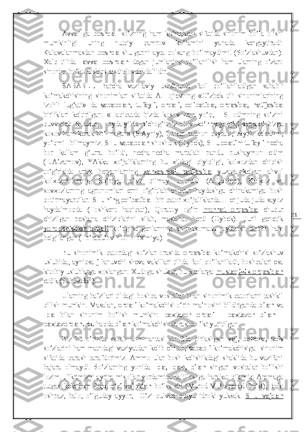 21Avval   ga   boshda     so‘zning   ham   ko‘makchi   sifatida   sinonim   bo‘la   olishi
mumkinligi   uning   nutqiy   qamrov   ko‘lamini   yanada   kengaytiradi:
Kalavalanmasdan   boshda   shu   gapni   ayta   qolsang   bo‘lmaydimi!   (So‘zlashuvdan).
Xalq   tilida     avval   boshdan   degan   jumlaning   qo‘llanilish   ham   ularning   o‘zaro
sinonim bo‘la olishini tasdiqlovchi dalildir.
SABABLI.   Barcha   vazifaviy   uslublarda   faol   qo‘llaniladigan   sababli
ko‘makchisining   sinonimlari   sifatida   A.Hojievning   «O‘zbek   tili   sinonimlarining
izohli   lug‘ati»   da   sababdan,   tufayli,   orqali,   oqibatida,   orqasida,   natijasida
birliklari   keltirilgan:   «Haqiqatda   bizda   kosov   ham   yo‘q,   -   SHodimning   so‘zini
quvvatlab   SHukur,   -   oyda-yilda   o‘chog‘imiz   olov   ko‘rmaganligi   sababli   bizga
kosov ham  kerak bo‘lmagan» (S.Ayniy), Undan qachon qaytadi, qaytib keladimi,
yo‘qmi –bilmaymiz.  SHu        sababdan      shoshdik (Oybek), SHu  odatim tufayli  necha
bor   kallam   g‘urra   bo‘ldi,   necha-necha   martalab   pandu   pushaymon   edim
( E.A’zamov ),   YAkka   xo‘jaliklarning   bu   xildagi   qiyiqligi,   kolxozdan   chiqish
to‘g‘risida   ariza   berganlarning   xarxashasi         natijasida      yuzaga   kelgan   ahvol
kolxozchilarning   ko‘piga   ta’sir   qilmay   qolmadi   (A.Qahhor),   Kolxoz   va
sovxozlarning   agronomlari   erni   o‘g‘itlab   chuqur   haydashga   chinakamiga   bosh
qotirmayaptilar.   SHuning        oqibatida        bir qator xo‘jaliklarda… er juda-juda sayoz
haydalmoqda   (Toshkent   haqiqati),   Qoratoy   og‘ir   mehnat         orqasida      chuqur
chizilgan   peshana   chiziqlarini   silab,   maslahat   berdi   (Oybek).   Turli   genetik
yondoshishlar        orqali      ko‘pgina   genlarning   xromosomada   joylanish   tartibi   ham
belgilangan ( To‘raqulov YO. Bioximiya ).
Bu   sinonimik   qatordagi   so‘zlar   orasida   orqasida   ko‘makchisi   so‘zlashuv
uslubida, ayniqsa   j -lanuvchi  sheva vakillari tilida faol qo‘llaniladi, boshqalari esa
kitobiy uslublarga xoslangan: Xudoga shukur, bu kunlarga  mustaqillik        orqasidan   
etdik (Suhbatdan). 
Ularning ba’zilari tildagi boshqa vositalar bilan sinonimik qatorlarni tashkil
qilish mumkin. Masalan,   orqali   ko‘makchisi o‘rin ma’nosini bildirganda   bilan   va
–da   bilan   sinonim   bo‘lish   mumkin:   paxtazor   orqali   -   paxtazor   bilan   -
paxtazordan.  Bu haqda  bilan  ko‘makchisi doirasida fikr yuritilgan.
Biz   bu   o‘rinda   sabab   dominantasi   atrofida   birlashgan   vaj,   bahona,   bois
so‘zlarini ham matndagi vaziyatdan kelib chiqib,   sababli   ko‘makchisiga   sinonim
sifatida   qarash   tarafdorimiz.   Ammo   ular   bosh   kelishikdagi   shaklida   bu   vazifani
bajara   olmaydi.   So‘zlarning   yonida   –da,   -dan,   bilan   singari   vositalar   bo‘lishi
lozim. Fikrimizni ayrim misollar yordamida dalillashga harakat qilamiz: Ammaga
tutgan keki   ham  faqat   o‘zi   vajhidan   bo‘lsa-chi   ( Murod Muhammad   Do‘st ),  Balo
oshpaz,   balo,   o‘lguday   ayyor,     O‘zi   qulvachchayu   idroki   yuksak.   SHu        vajdan    