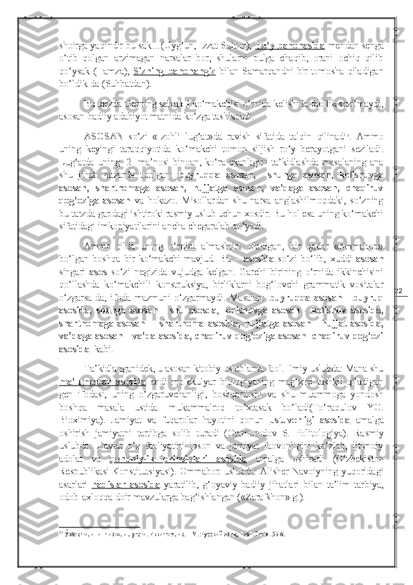 22shoirga yaqindir bu sak…(Uyg‘un, Izzat Sulton),  To‘y        bahonasida      mendan senga
o‘tib   qolgan   arzimagan   narsalar   bor,   shularni   pulga   chaqib,   orani   ochiq   qilib
qo‘ysak   (Hamza),   Sizning        bahonangiz      bilan  Samarqandni   bir   tomosha   qiladigan
bo‘ldik-da (Suhbatdan). 
Bu tarzda ularning  sababli  ko‘makchisi o‘rnida kelishida faollik sezilmaydi,
asosan badiiy adabiyot matnida ko‘zga tashlanadi.
ASOSAN   so‘zi   «Izohli   lug‘at»da   ravish   sifatida   talqin   qilinadi 1
.   Ammo
uning   keyingi   taraqqiyotida   ko‘makchi   tomon   siljish   ro‘y   berayotgani   seziladi.
Lug‘atda  uning    2-   ma’nosi  binoan,  ko‘ra  ekanligini  ta’kidlashda  masalaning  ana
shu   jihati   nazarda   tutilgan:   buyruqqa   asosan,     shunga   asosan ,   kelishuvga
asosan,   shartnomaga   asosan,   hujjatga   asosan,   va’daga   asosan,   chaqiruv
qog‘oziga   asosan   va   hokazo.   Misollardan   shu   narsa   anglashilmoqdaki,   so‘zning
bu tarzda gapdagi ishtiroki rasmiy uslub uchun xosdir. Bu hol esa uning ko‘makchi
sifatidagi imkoniyatilarini ancha chegaralab qo‘yadi.
Ammo   tilda   uning   o‘rnini   almashtira   oladigan,   bir   qadar   «ommabop»
bo‘lgan   boshqa   bir   ko‘makchi   mavjud.   Bu   –   asosida   so‘zi   bo‘lib,   xuddi   asosan
singari   asos   so‘zi   negizida   vujudga   kelgan.   Garchi   birining   o‘rnida   ikkinchisini
qo‘llashda   ko‘makchili   konstruksiya,   birliklarni   bog‘lovchi   grammatik   vositalar
o‘zgarsa-da,   ifoda   mazmuni   o‘zgarmaydi.   Masalan:   buyruqqa   asosan   -   buyruq
asosida,   shunga   asosan   -   shu   asosda ,   kelishuvga   asosan   -   kelishuv   asosida,
shartnomaga   asosan   -     shartnoma   asosida,   hujjatga   asosan-     hujjat   asosida,
va’daga asosan - va’da asosida, chaqiruv qog‘oziga asosan- chaqiruv qog‘ozi
asosida   kabi. 
Ta’kidlanganidek, u asosan kitobiy uslublarda faol. Ilmiy uslubda: Mana shu
ma’lumotlar        asosida      endi   molekulyar   biologiyaning   mag‘zini   tashkil   qiladigan
gen   ifodasi,   uning   o‘zgaruvchanligi,   boshqarilishi   va   shu   muammoga   yondosh
boshqa   masala   ustida   mukammalroq   to‘xtasak   bo‘ladi( To‘raqulov   YO.
Bioximiya ).   Jamiyat   va   fuqarolar   hayotini   qonun   ustuvorligi         asosida      amalga
oshirish   jamiyatni   tartibga   solib   turadi   ( Otamurodov   S.   Politologiya ).   Rasmiy
uslubda:   Davlat   o‘z   faoliyatini   inson   va   jamiyat   faovonligini   ko‘zlab,   ijtimoiy
adolat   va   qonuniylik   prinsiplari   asosida   amalga   oshiradi   ( O‘zbekiston
Respublikasi  Konstitutsiyasi ). Ommabop uslubda:  Alisher  Navoiyning yuqoridagi
asarlari   hadislar        asosida      yaratilib,   g‘oyaviy-badiiy   jihatlari   bilan   ta’lim   tarbiya,
odob-axloqqa doir mavzularga bag‘ishlangan («Zarafshon» g.).
1
1
 Ўзбек тилининг изоҳли луғати. Икки томлик. – М.:Русский язык ,  1981.  I  том. 59-б. 