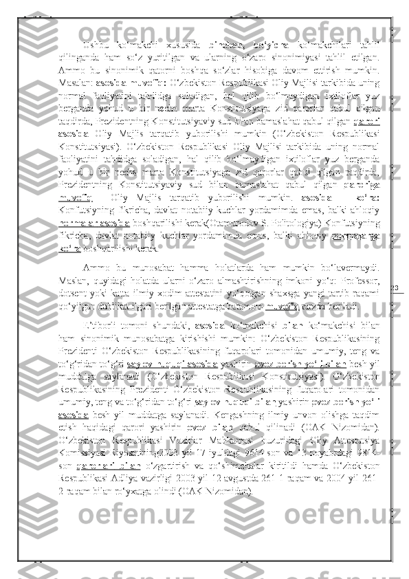 23Ushbu   ko‘makchi   xususida   binoban,   bo‘yicha   ko‘makchilari   tahlil
qilinganda   ham   so‘z   yuritilgan   va   ularning   o‘zaro   sinonimiyasi   tahlil   etilgan.
Ammo   bu   sinonimik   qatorni   boshqa   so‘zlar   hisobiga   davom   ettirish   mumkin.
Masalan:  asosida-muvofiq:  O‘zbekiston Respublikasi Oliy Majlisi tarkibida uning
normal   faoliyatini   tahdidga   soladigan,   hal   qilib   bo‘lmaydigan   ixtiloflar   yuz
berganda   yohud   u   bir   necha   marta   Konstitutsiyaga   zid   qarorlar   qabul   qilgan
taqdirda, Prezidentning Konstitutsiyaviy sud bilan bamaslahat qabul qilgan  qarori
asosida   Oliy   Majlis   tarqatib   yuborilishi   mumkin   ( O‘zbekiston   Respublikasi
Konstitutsiyasi ).   O‘zbekiston   Respublikasi   Oliy   Majlisi   tarkibida   uning   normal
faoliyatini   tahdidga   soladigan,   hal   qilib   bo‘lmaydigan   ixtiloflar   yuz   berganda
yohud   u   bir   necha   marta   Konstitutsiyaga   zid   qarorlar   qabul   qilgan   taqdirda,
Prezidentning   Konstitutsiyaviy   sud   bilan   bamaslahat   qabul   qilgan   qaroriga
muvofiq     Oliy   Majlis   tarqatib   yuborilishi   mumkin.   asosida   –   ko‘ra:
Konfutsiyning   fikricha,   davlat   notabiiy   kuchlar   yordamimda   emas,   balki   ahloqiy
normalar        asosida      boshqarilishi kerak( Otamurodov S. Politologiya ) Konfutsiyning
fikricha,   davlat   notabiiy   kuchlar   yordamimda   emas,   balki   ahloqiy   normalarga
ko‘ra   boshqarilishi kerak. 
Ammo   bu   munosabat   hamma   holatlarda   ham   mumkin   bo‘lavermaydi.
Maslan,   quyidagi   holatda   ularni   o‘zaro   almashtirishning   imkoni   yo‘q:   Professor,
dotsent   yoki   katta   ilmiy   xodim   attestatini   yo‘qotgan   shaxsga   yangi   tartib   raqami
qo‘yilgan dublikat ilgari   berilgan attestatga batamom  muvofiq   tarzda beriladi.
E’tiborli   tomoni   shundaki,   asosida   ko‘makchisi   bilan   ko‘makchisi   bilan
ham   sinonimik   munosabatga   kirishishi   mumkin:   O‘zbekiston   Respublikasining
Prezidenti   O‘zbekiston   Respublikasining   fuqarolari   tomonidan   umumiy,   teng   va
to‘g‘ridan to‘g‘ri  saylov huquqi asosida  yashirin  ovoz berish yo‘li bilan  besh yil
muddatga   saylanadi   ( O‘zbekiston   Respublikasi   Konstitutsiyasi ).   O‘zbekiston
Respublikasining   Prezidenti   O‘zbekiston   Respublikasining   fuqarolari   tomonidan
umumiy, teng va to‘g‘ridan to‘g‘ri  saylov huquqi bilan  yashirin  ovoz berish yo‘li
asosida   besh   yil   muddatga   saylanadi.   Kengashning   ilmiy   unvon   olishga   taqdim
etish   haqidagi   qarori   yashirin   ovoz         bilan      qabul   qilinadi   ( OA K   Nizomidan ).
O‘zbekiston   Respublikasi   Vazirlar   Mahkamasi   huzuridagi   Oliy   Attestatsiya
Komissiyasi   Riyosatining2003   yil   17   iyuldagi   9614-son   va   13   noyabrdagi   9814-
son   qarorlari        bilan      o‘zgartirish   va   qo‘shimchalar   kiritildi   hamda   O‘zbekiston
Respublikasi Adliya vazirligi 2003 yil 12 avgustda 261-1-raqam va 2004 yil 261-
2-raqam bilan ro‘yxatga olindi ( OAK Nizomidan ). 